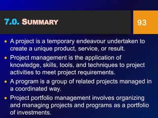 7.0. SUMMARY
 A project is a temporary endeavour undertaken to
create a unique product, service, or result.
 Project management is the application of
knowledge, skills, tools, and techniques to project
activities to meet project requirements.
 A program is a group of related projects managed in
a coordinated way.
 Project portfolio management involves organizing
and managing projects and programs as a portfolio
of investments.
93
 