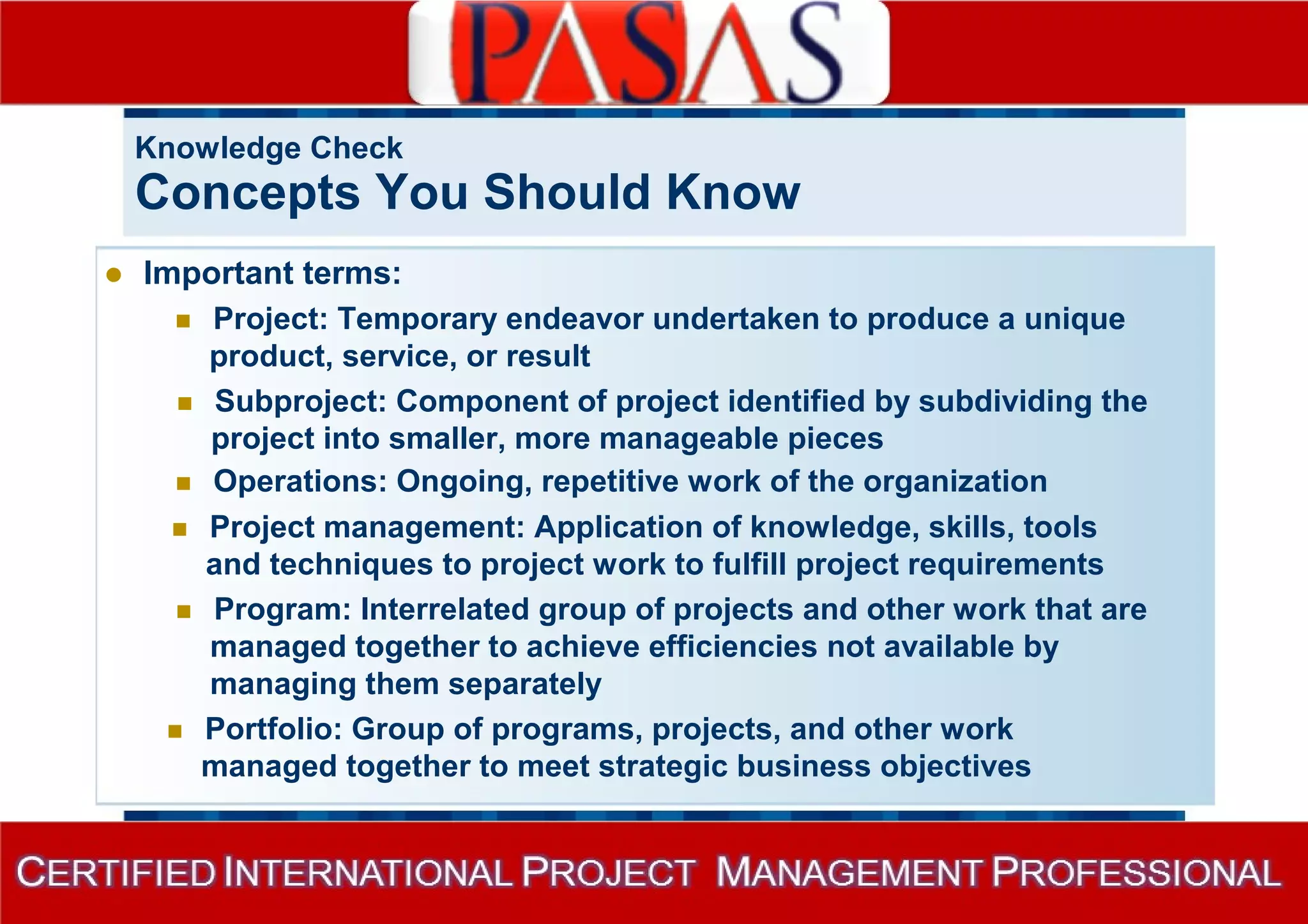 Knowledge Check 
Concepts You Should Know 
 Important terms: 
 Project: Temporary endeavor undertaken to produce a unique 
product, service, or result 
 Subproject: Component of project identified by subdividing the 
project into smaller, more manageable pieces 
 Operations: Ongoing, repetitive work of the organization 
 Project management: Application of knowledge, skills, tools 
and techniques to project work to fulfill project requirements 
 Program: Interrelated group of projects and other work that are 
managed together to achieve efficiencies not available by 
managing them separately 
 Portfolio: Group of programs, projects, and other work 
managed together to meet strategic business objectives 
 