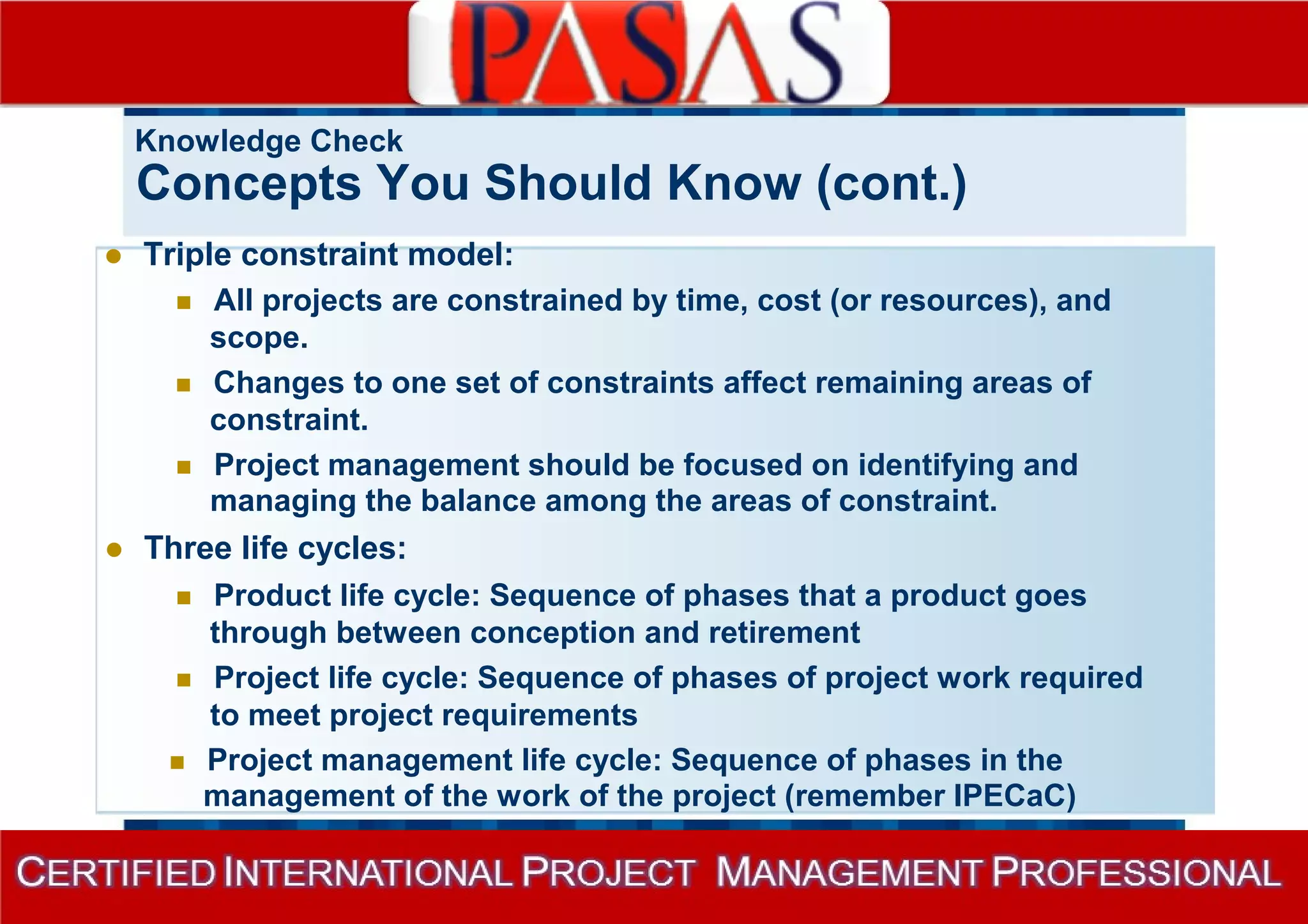 Knowledge Check 
Concepts You Should Know (cont.) 
 Triple constraint model: 
 All projects are constrained by time, cost (or resources), and 
scope. 
 Changes to one set of constraints affect remaining areas of 
constraint. 
 Project management should be focused on identifying and 
managing the balance among the areas of constraint. 
 Three life cycles: 
 Product life cycle: Sequence of phases that a product goes 
through between conception and retirement 
 Project life cycle: Sequence of phases of project work required 
to meet project requirements 
 Project management life cycle: Sequence of phases in the 
management of the work of the project (remember IPECaC) 
 