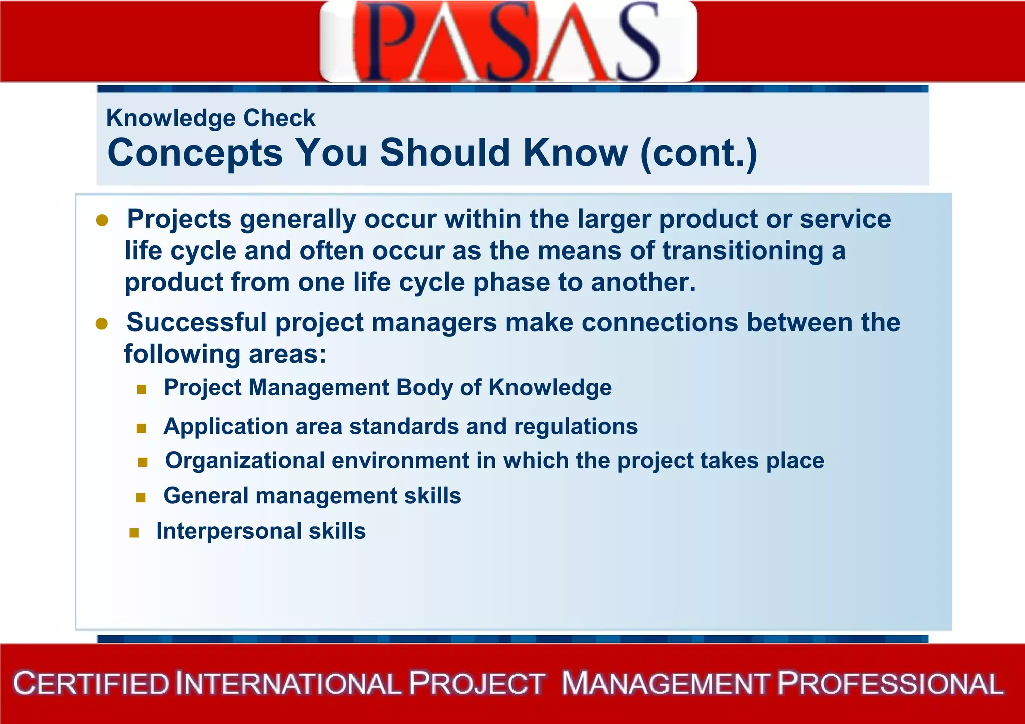 Knowledge Check 
Concepts You Should Know (cont.) 
 Projects generally occur within the larger product or service 
life cycle and often occur as the means of transitioning a 
product from one life cycle phase to another. 
 Successful project managers make connections between the 
following areas: 
 Project Management Body of Knowledge 
 Application area standards and regulations 
 Organizational environment in which the project takes place 
 General management skills 
 Interpersonal skills 
 