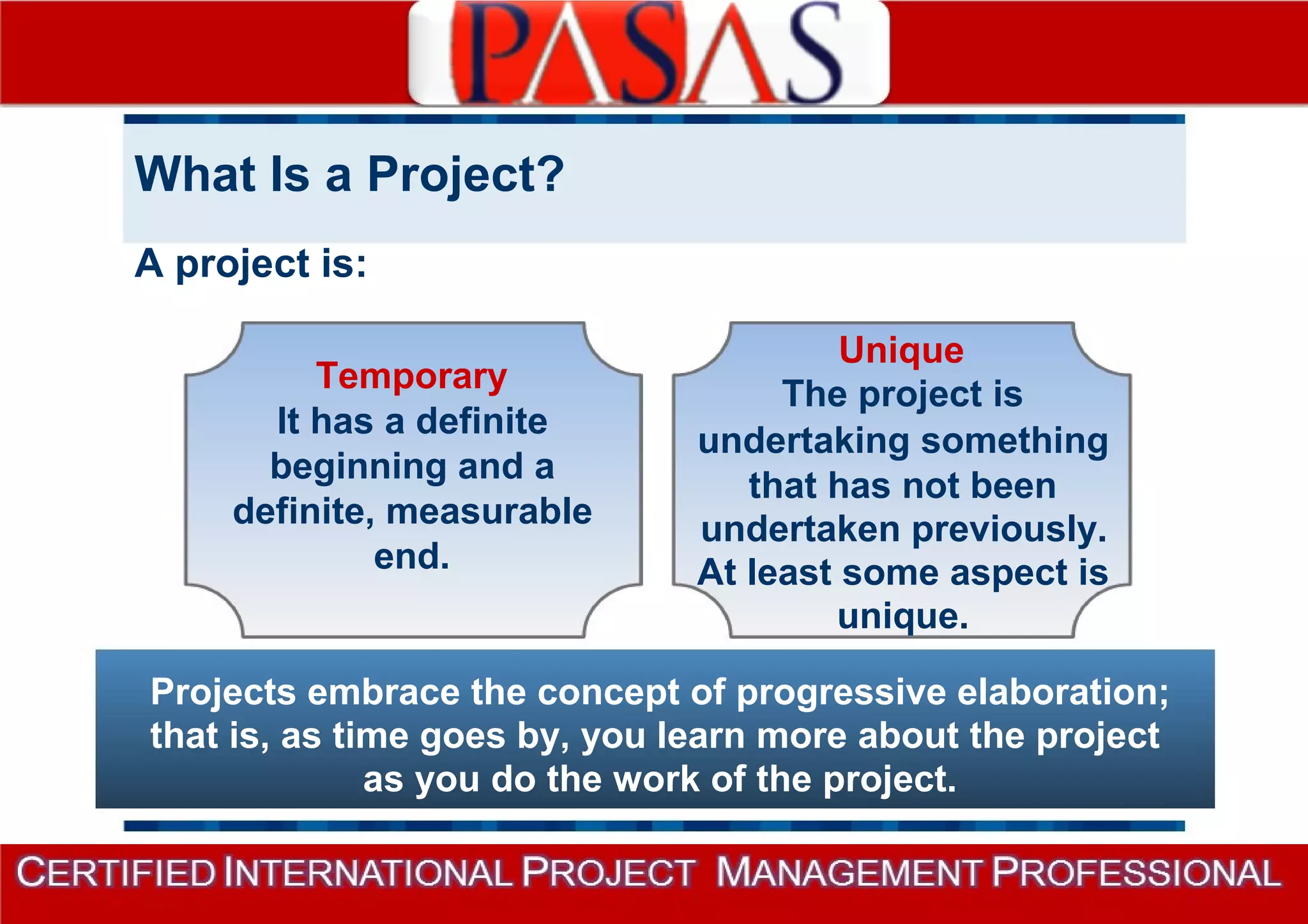 What Is a Project? 
A project is: 
Temporary 
It has a definite 
beginning and a 
definite, measurable 
end. 
Unique 
The project is 
undertaking something 
that has not been 
undertaken previously. 
At least some aspect is 
unique. 
Projects embrace the concept of progressive elaboration; 
that is, as time goes by, you learn more about the project 
as you do the work of the project. 
 