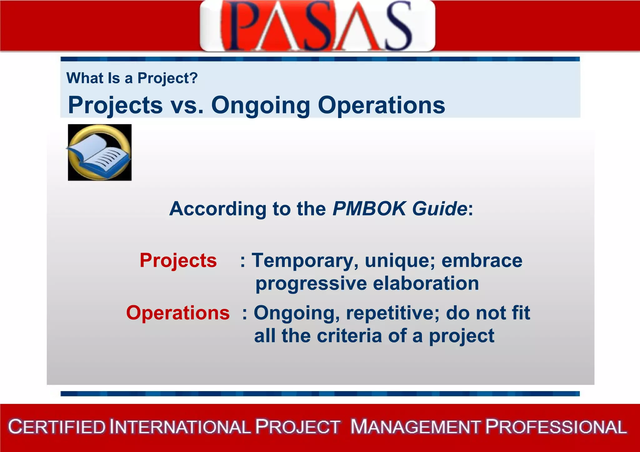 What Is a Project? 
Projects vs. Ongoing Operations 
According to the PMBOK Guide: 
Projects : Temporary, unique; embrace 
progressive elaboration 
Operations : Ongoing, repetitive; do not fit 
all the criteria of a project 
 