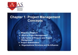 Chapter 1: Project Management 
Concepts 
 What Is a Project? 
 What Is Project Management? 
 Life Cycles of Projects and Project 
Management 
 Project Stakeholders 
 Organizational Structure and Its Influence 
 