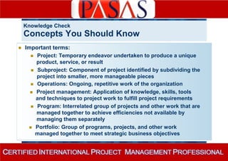 Knowledge Check 
Concepts You Should Know 
 Important terms: 
 Project: Temporary endeavor undertaken to produce a unique 
product, service, or result 
 Subproject: Component of project identified by subdividing the 
project into smaller, more manageable pieces 
 Operations: Ongoing, repetitive work of the organization 
 Project management: Application of knowledge, skills, tools 
and techniques to project work to fulfill project requirements 
 Program: Interrelated group of projects and other work that are 
managed together to achieve efficiencies not available by 
managing them separately 
 Portfolio: Group of programs, projects, and other work 
managed together to meet strategic business objectives 
 