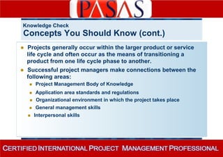 Knowledge Check 
Concepts You Should Know (cont.) 
 Projects generally occur within the larger product or service 
life cycle and often occur as the means of transitioning a 
product from one life cycle phase to another. 
 Successful project managers make connections between the 
following areas: 
 Project Management Body of Knowledge 
 Application area standards and regulations 
 Organizational environment in which the project takes place 
 General management skills 
 Interpersonal skills 
 