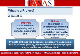 What Is a Project? 
A project is: 
Temporary 
It has a definite 
beginning and a 
definite, measurable 
end. 
Unique 
The project is 
undertaking something 
that has not been 
undertaken previously. 
At least some aspect is 
unique. 
Projects embrace the concept of progressive elaboration; 
that is, as time goes by, you learn more about the project 
as you do the work of the project. 
 