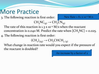 More Practice
New Rate = 8.1 x 10-5 M/s
3. The following reaction is first order:
CH3NC(g) → CH3CN(g)
The rate of this reaction is 1.3 x 10-4 M/s when the reactant
concentration is 0.040 M. Predict the rate when [CH3NC] = 0.025.
4. The following reaction is first order:
(CH2)3(g) → CH2CHCH3 (g)
What change in reaction rate would you expect if the pressure of
the reactant is doubled?
An increase by a factor of 2

 