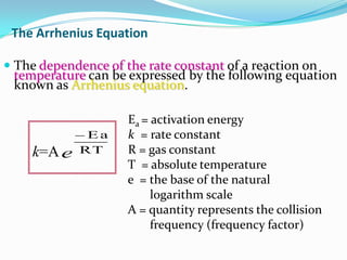 The Arrhenius Equation
 The dependence of the rate constant of a reaction on
temperature can be expressed by the following equation

known as Arrhenius equation.

k=A e

Ea
RT

Ea = activation energy
k = rate constant
R = gas constant
T = absolute temperature
e = the base of the natural
logarithm scale
A = quantity represents the collision
frequency (frequency factor)

 