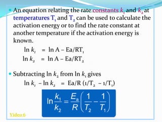  An equation relating the rate constants k1 and k2 at
temperatures T1 and T2 can be used to calculate the
activation energy or to find the rate constant at
another temperature if the activation energy is

known.
ln k1 = ln A – Ea/RT1
ln k2 = ln A – Ea/RT2
 Subtracting ln k2 from ln k1 gives

ln k1 – ln k2 = Ea/R (1/T2 – 1/T1)

Video 6

 