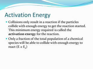 Activation Energy
 Collisions only result in a reaction if the particles

collide with enough energy to get the reaction started.
This minimum energy required is called the
activation energy for the reaction.
 Only a fraction of the total population of a chemical
species will be able to collide with enough energy to
react (E ≥ Ea)

 