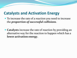 Catalysts and Activation Energy
 To increase the rate of a reaction you need to increase

the proportion of successful collisions.
 Catalysts increase the rate of reaction by providing an

alternative way for the reaction to happen which has a
lower activation energy.

 