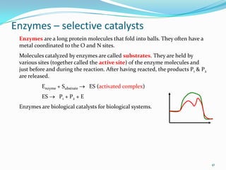 Enzymes – selective catalysts
Enzymes are a long protein molecules that fold into balls. They often have a
metal coordinated to the O and N sites.
Molecules catalyzed by enzymes are called substrates. They are held by
various sites (together called the active site) of the enzyme molecules and
just before and during the reaction. After having reacted, the products P1 & P2
are released.
Enzyme + Substrate
ES

ES (activated complex)

P1 + P2 + E

Enzymes are biological catalysts for biological systems.

41

 
