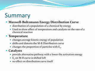 Summary
 Maxwell-Boltzmann Energy Distribution Curve
 distribution of a population of a chemical by energy
 Used to show effect of temperature and catalysts on the rate of a

chemical reaction

 Temperature
 changes average kinetic energy of population
 shifts and distorts the M-B Distribution curve
 changes the proportion of particles with Ea.

 Catalysts
 provide alternative pathway with a lower the activation energy
 Ea on M-B curve is shifted left
 no effect on distribution curve itself

 