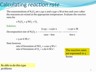 Calculating reaction rate
The concentrations of N2O5 are 1.24e-2 and 0.93e-2 M at 600 and 1200 s after
the reactants are mixed at the appropriate temperature. Evaluate the reaction
rates for
2 N2O5 = 4 NO2 + O2

Solution:
(0.93 – 1.24)e-2
– 0.31e-2 M
Decomposition rate of N2O5 = – ———————— = – ——————
1200 – 600
600 s
= 5.2e-6 M s-1.
Note however,
rate of formation of NO2 = 1.02e-5 M s-1.
rate of formation of O2 = 2.6e-6 M s-1.

Be able to do this type
problems

The reaction rates
are expressed in 3
forms

5

 