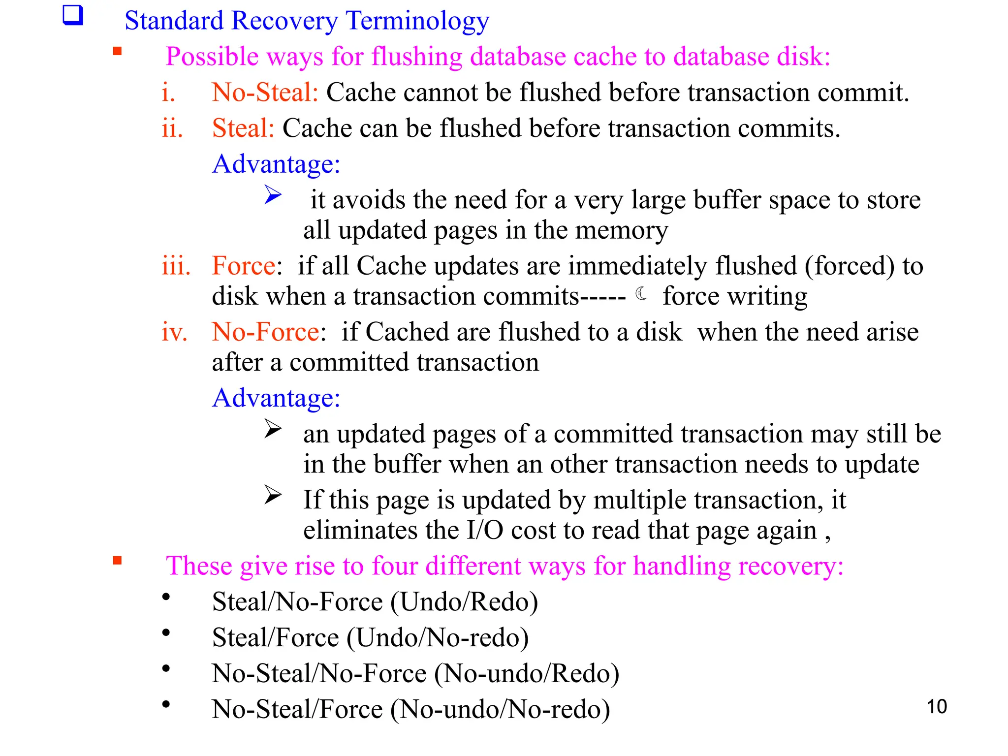 10
 Standard Recovery Terminology
 Possible ways for flushing database cache to database disk:
i. No-Steal: Cache cannot be flushed before transaction commit.
ii. Steal: Cache can be flushed before transaction commits.
Advantage:
 it avoids the need for a very large buffer space to store
all updated pages in the memory
iii. Force: if all Cache updates are immediately flushed (forced) to
disk when a transaction commits----- force writing
iv. No-Force: if Cached are flushed to a disk when the need arise
after a committed transaction
Advantage:
 an updated pages of a committed transaction may still be
in the buffer when an other transaction needs to update
 If this page is updated by multiple transaction, it
eliminates the I/O cost to read that page again ,
 These give rise to four different ways for handling recovery:
• Steal/No-Force (Undo/Redo)
• Steal/Force (Undo/No-redo)
• No-Steal/No-Force (No-undo/Redo)
• No-Steal/Force (No-undo/No-redo) 10
10
 