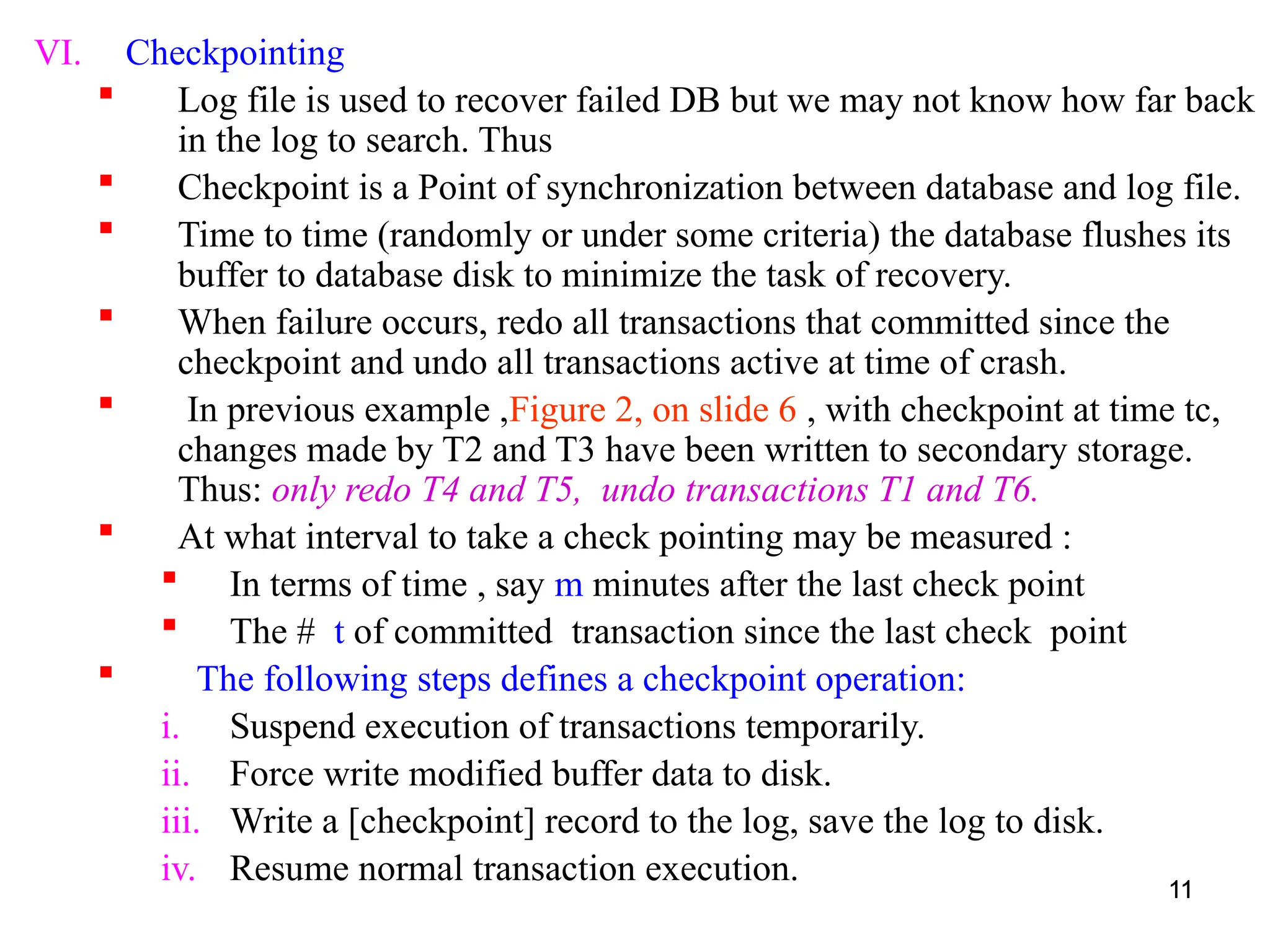 11
VI. Checkpointing
 Log file is used to recover failed DB but we may not know how far back
in the log to search. Thus
 Checkpoint is a Point of synchronization between database and log file.
 Time to time (randomly or under some criteria) the database flushes its
buffer to database disk to minimize the task of recovery.
 When failure occurs, redo all transactions that committed since the
checkpoint and undo all transactions active at time of crash.
 In previous example ,Figure 2, on slide 6 , with checkpoint at time tc,
changes made by T2 and T3 have been written to secondary storage.
Thus: only redo T4 and T5, undo transactions T1 and T6.
 At what interval to take a check pointing may be measured :
 In terms of time , say m minutes after the last check point
 The # t of committed transaction since the last check point
 The following steps defines a checkpoint operation:
i. Suspend execution of transactions temporarily.
ii. Force write modified buffer data to disk.
iii. Write a [checkpoint] record to the log, save the log to disk.
iv. Resume normal transaction execution. 11
11
 
