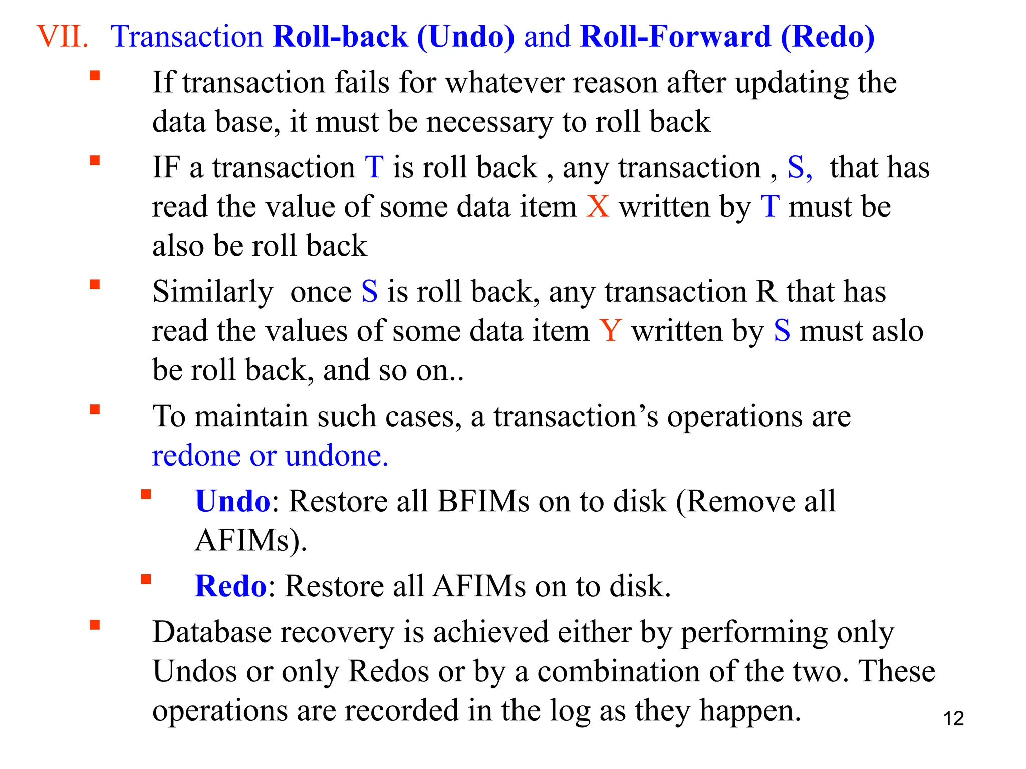 12
VII. Transaction Roll-back (Undo) and Roll-Forward (Redo)
 If transaction fails for whatever reason after updating the
data base, it must be necessary to roll back
 IF a transaction T is roll back , any transaction , S, that has
read the value of some data item X written by T must be
also be roll back
 Similarly once S is roll back, any transaction R that has
read the values of some data item Y written by S must aslo
be roll back, and so on..
 To maintain such cases, a transaction’s operations are
redone or undone.
 Undo: Restore all BFIMs on to disk (Remove all
AFIMs).
 Redo: Restore all AFIMs on to disk.
 Database recovery is achieved either by performing only
Undos or only Redos or by a combination of the two. These
operations are recorded in the log as they happen. 12
 