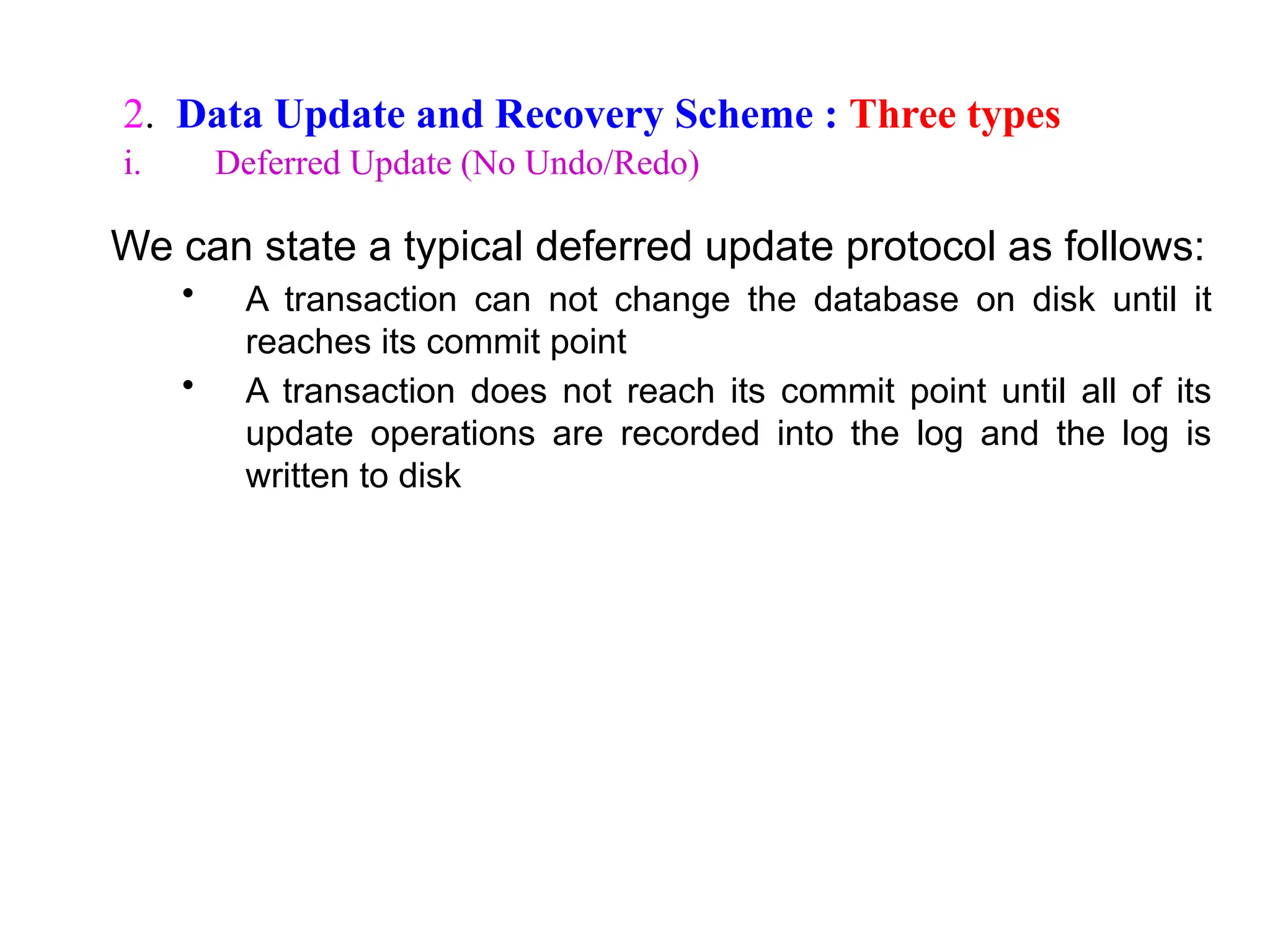 We can state a typical deferred update protocol as follows:
• A transaction can not change the database on disk until it
reaches its commit point
• A transaction does not reach its commit point until all of its
update operations are recorded into the log and the log is
written to disk
2. Data Update and Recovery Scheme : Three types
i. Deferred Update (No Undo/Redo)
 