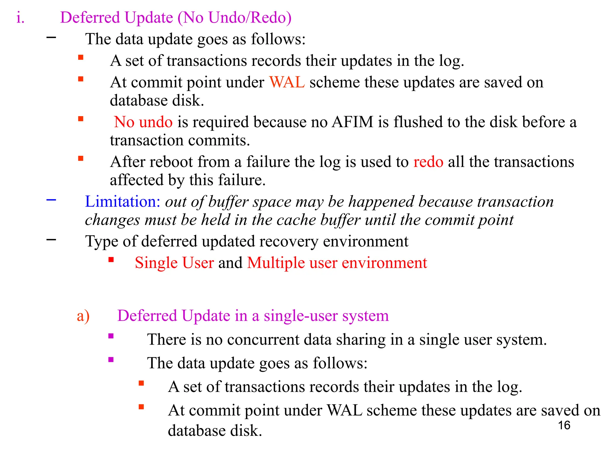 16
i. Deferred Update (No Undo/Redo)
– The data update goes as follows:
 A set of transactions records their updates in the log.
 At commit point under WAL scheme these updates are saved on
database disk.
 No undo is required because no AFIM is flushed to the disk before a
transaction commits.
 After reboot from a failure the log is used to redo all the transactions
affected by this failure.
– Limitation: out of buffer space may be happened because transaction
changes must be held in the cache buffer until the commit point
– Type of deferred updated recovery environment
 Single User and Multiple user environment
16
a) Deferred Update in a single-user system
 There is no concurrent data sharing in a single user system.
 The data update goes as follows:
 A set of transactions records their updates in the log.
 At commit point under WAL scheme these updates are saved on
database disk.
 