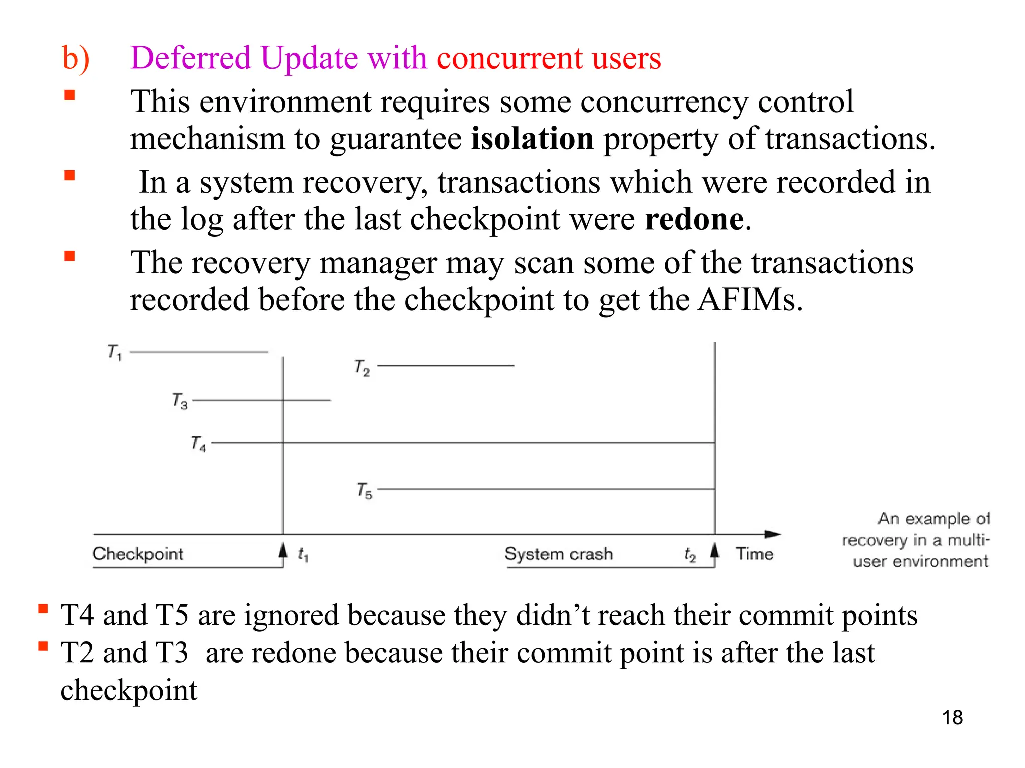 18
b) Deferred Update with concurrent users
 This environment requires some concurrency control
mechanism to guarantee isolation property of transactions.
 In a system recovery, transactions which were recorded in
the log after the last checkpoint were redone.
 The recovery manager may scan some of the transactions
recorded before the checkpoint to get the AFIMs.
18
 T4 and T5 are ignored because they didn’t reach their commit points
 T2 and T3 are redone because their commit point is after the last
checkpoint
 