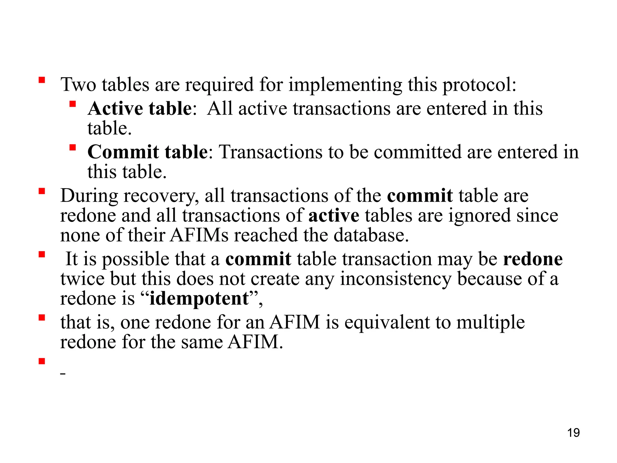 19
 Two tables are required for implementing this protocol:
 Active table: All active transactions are entered in this
table.
 Commit table: Transactions to be committed are entered in
this table.
 During recovery, all transactions of the commit table are
redone and all transactions of active tables are ignored since
none of their AFIMs reached the database.
 It is possible that a commit table transaction may be redone
twice but this does not create any inconsistency because of a
redone is “idempotent”,
 that is, one redone for an AFIM is equivalent to multiple
redone for the same AFIM.

19
 