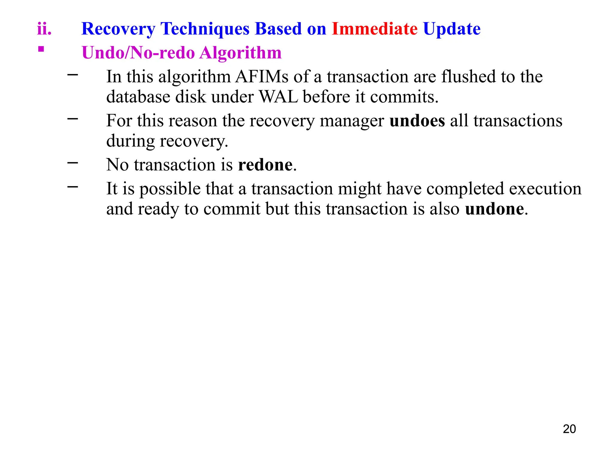 20
ii. Recovery Techniques Based on Immediate Update
 Undo/No-redo Algorithm
– In this algorithm AFIMs of a transaction are flushed to the
database disk under WAL before it commits.
– For this reason the recovery manager undoes all transactions
during recovery.
– No transaction is redone.
– It is possible that a transaction might have completed execution
and ready to commit but this transaction is also undone.
20
 