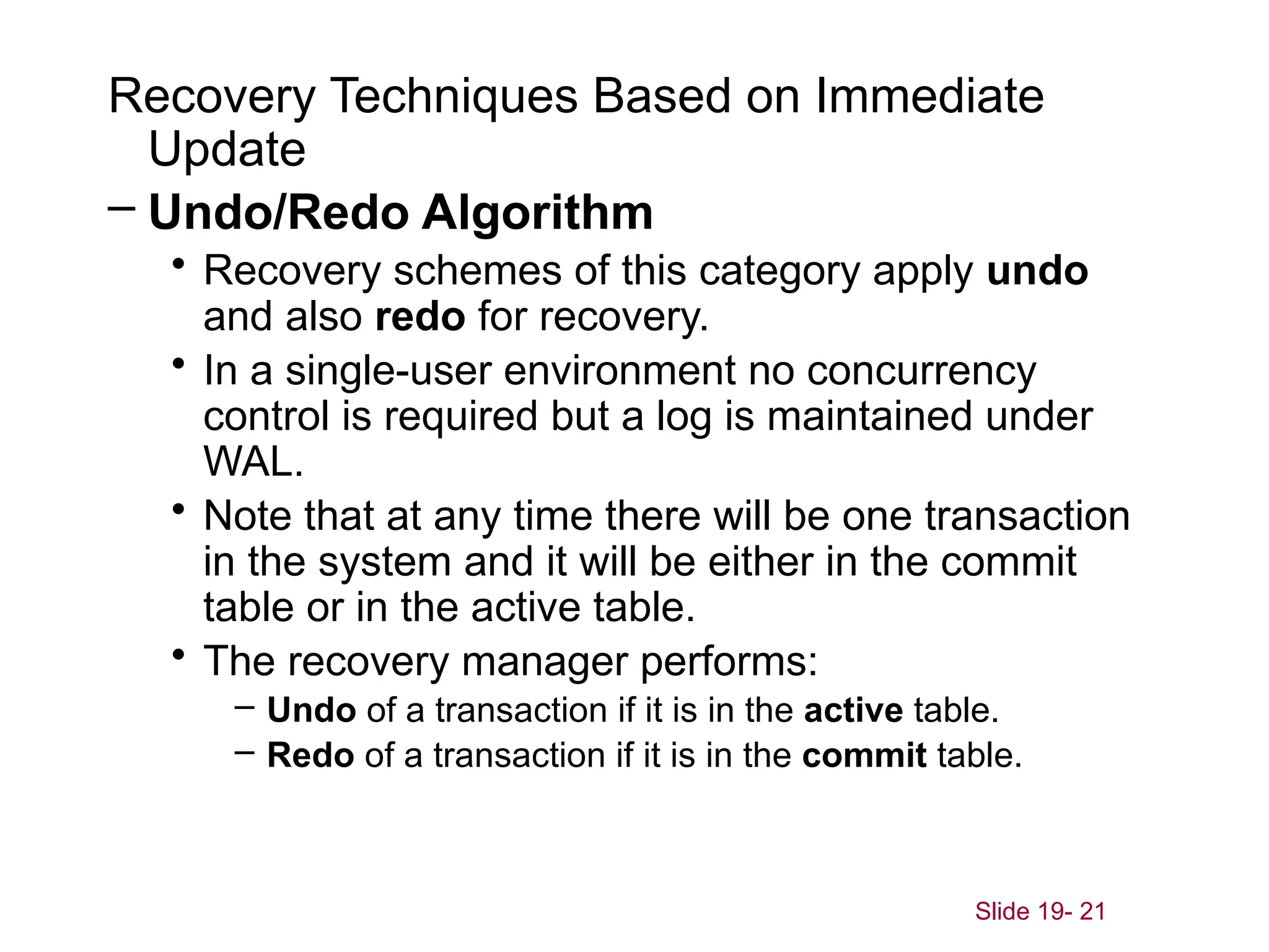 Slide 19- 21
Recovery Techniques Based on Immediate
Update
– Undo/Redo Algorithm
• Recovery schemes of this category apply undo
and also redo for recovery.
• In a single-user environment no concurrency
control is required but a log is maintained under
WAL.
• Note that at any time there will be one transaction
in the system and it will be either in the commit
table or in the active table.
• The recovery manager performs:
– Undo of a transaction if it is in the active table.
– Redo of a transaction if it is in the commit table.
 