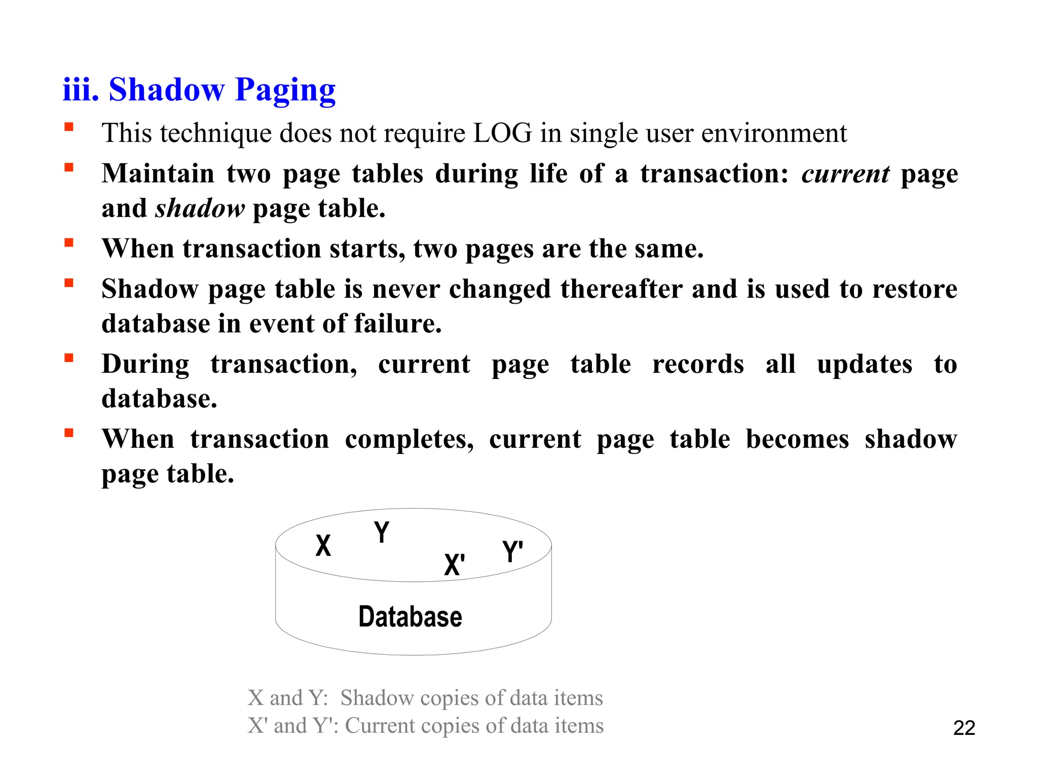 22
X Y
Database
X' Y'
X and Y: Shadow copies of data items
X' and Y': Current copies of data items 22
iii. Shadow Paging
 This technique does not require LOG in single user environment
 Maintain two page tables during life of a transaction: current page
and shadow page table.
 When transaction starts, two pages are the same.
 Shadow page table is never changed thereafter and is used to restore
database in event of failure.
 During transaction, current page table records all updates to
database.
 When transaction completes, current page table becomes shadow
page table.
 