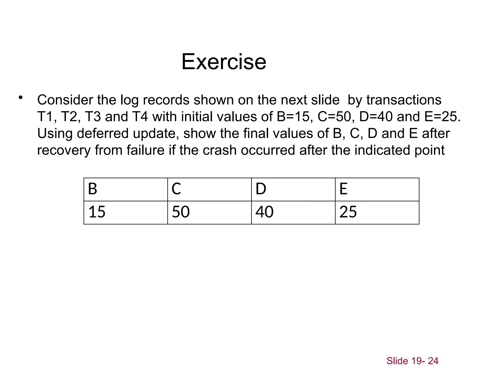 Exercise
• Consider the log records shown on the next slide by transactions
T1, T2, T3 and T4 with initial values of B=15, C=50, D=40 and E=25.
Using deferred update, show the final values of B, C, D and E after
recovery from failure if the crash occurred after the indicated point
Slide 19- 24
B C D E
15 50 40 25
 