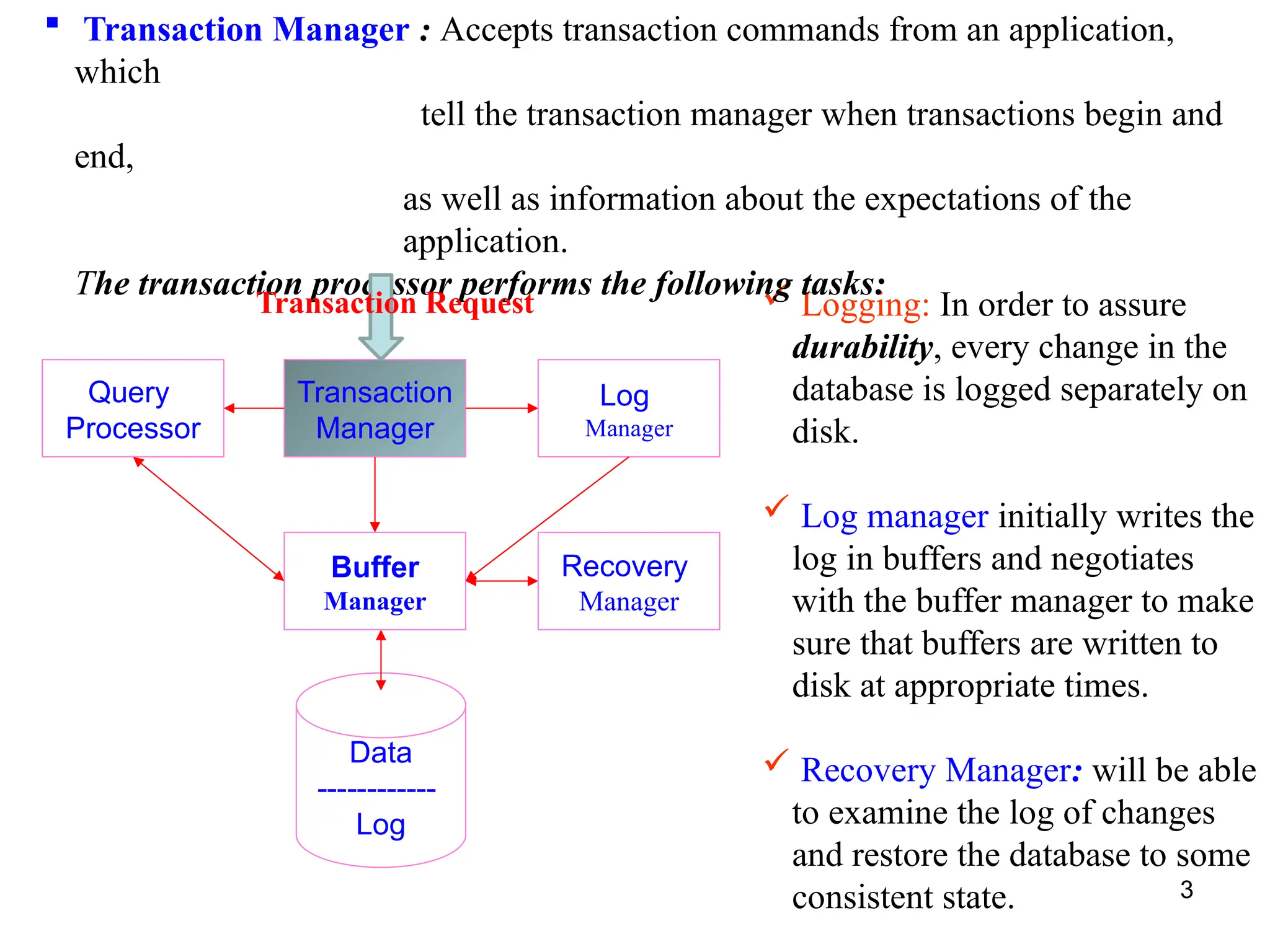 3
Query
Processor
Transaction
Manager
Log
Manager
Recovery
Manager
Buffer
Manager
Data
------------
Log
 Logging: In order to assure
durability, every change in the
database is logged separately on
disk.
 Log manager initially writes the
log in buffers and negotiates
with the buffer manager to make
sure that buffers are written to
disk at appropriate times.
 Recovery Manager: will be able
to examine the log of changes
and restore the database to some
consistent state.
 Transaction Manager : Accepts transaction commands from an application,
which
tell the transaction manager when transactions begin and
end,
as well as information about the expectations of the
application.
The transaction processor performs the following tasks:
Transaction Request
 
