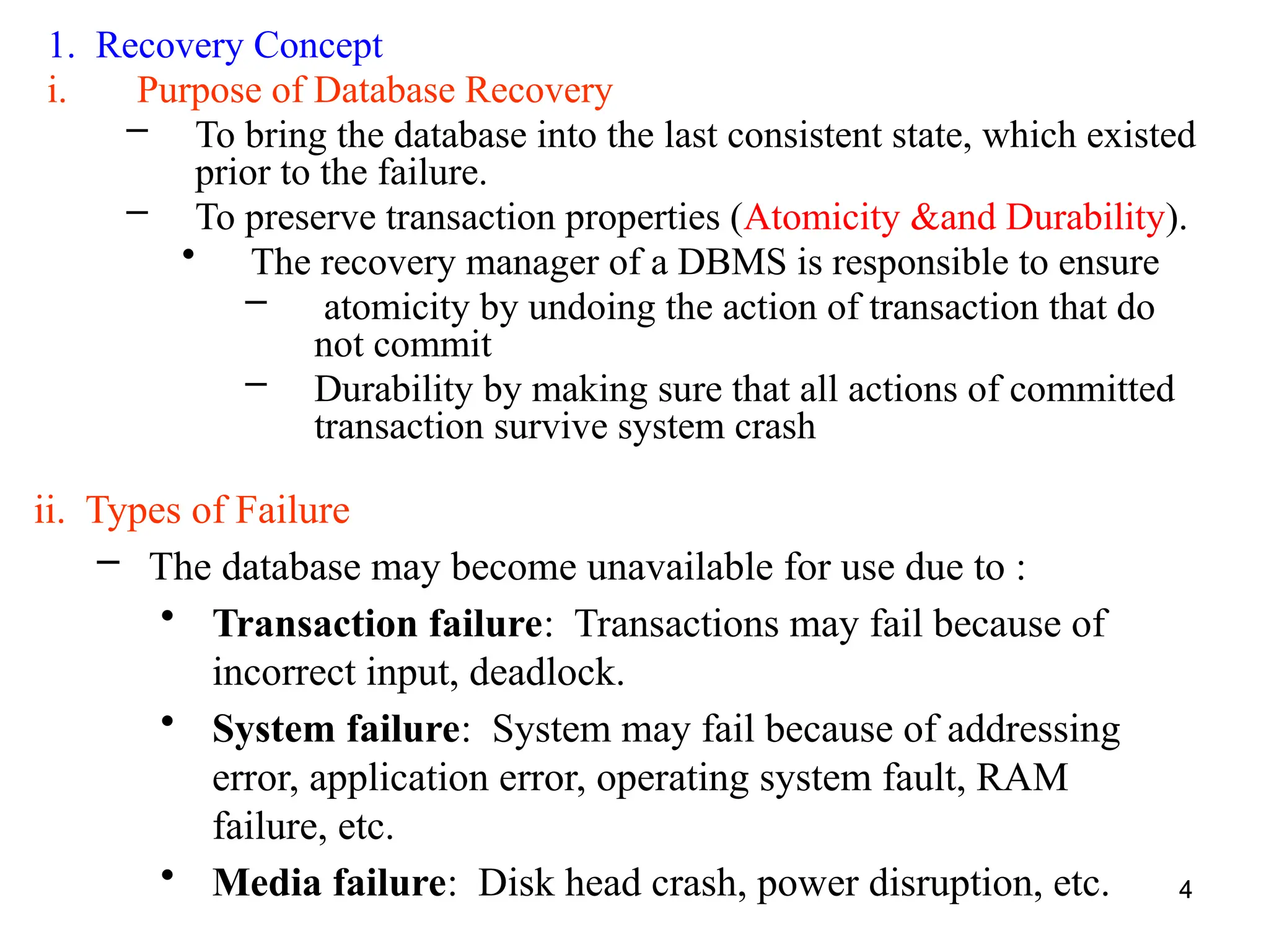 4
1. Recovery Concept
i. Purpose of Database Recovery
– To bring the database into the last consistent state, which existed
prior to the failure.
– To preserve transaction properties (Atomicity &and Durability).
• The recovery manager of a DBMS is responsible to ensure
– atomicity by undoing the action of transaction that do
not commit
– Durability by making sure that all actions of committed
transaction survive system crash
4
ii. Types of Failure
– The database may become unavailable for use due to :
• Transaction failure: Transactions may fail because of
incorrect input, deadlock.
• System failure: System may fail because of addressing
error, application error, operating system fault, RAM
failure, etc.
• Media failure: Disk head crash, power disruption, etc.
 