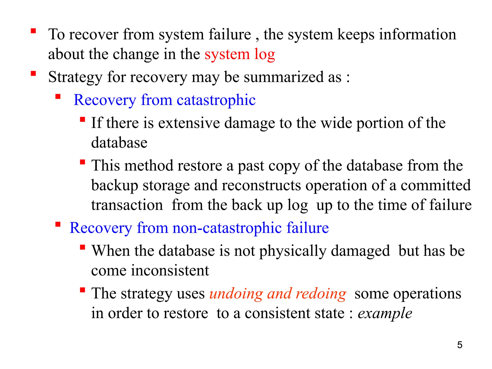 5
 To recover from system failure , the system keeps information
about the change in the system log
 Strategy for recovery may be summarized as :
 Recovery from catastrophic
 If there is extensive damage to the wide portion of the
database
 This method restore a past copy of the database from the
backup storage and reconstructs operation of a committed
transaction from the back up log up to the time of failure
 Recovery from non-catastrophic failure
 When the database is not physically damaged but has be
come inconsistent
 The strategy uses undoing and redoing some operations
in order to restore to a consistent state : example
5
 