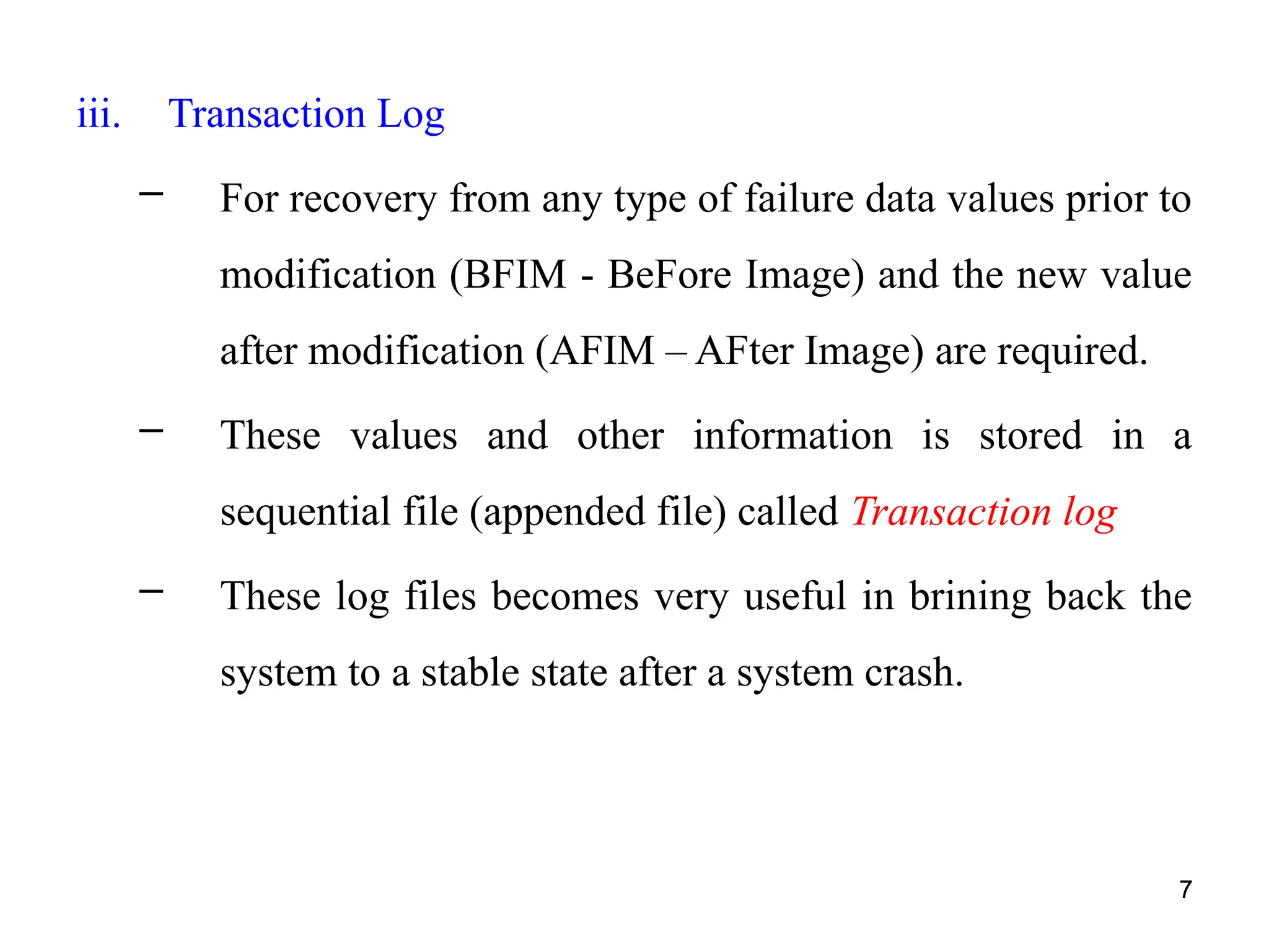7
iii. Transaction Log
– For recovery from any type of failure data values prior to
modification (BFIM - BeFore Image) and the new value
after modification (AFIM – AFter Image) are required.
– These values and other information is stored in a
sequential file (appended file) called Transaction log
– These log files becomes very useful in brining back the
system to a stable state after a system crash.
7
 