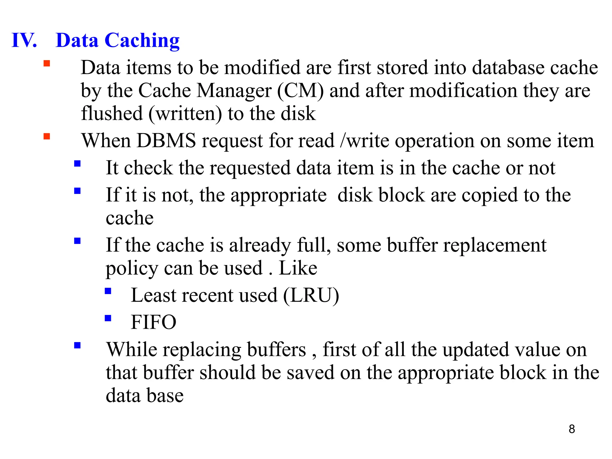8
IV. Data Caching
 Data items to be modified are first stored into database cache
by the Cache Manager (CM) and after modification they are
flushed (written) to the disk
 When DBMS request for read /write operation on some item
 It check the requested data item is in the cache or not
 If it is not, the appropriate disk block are copied to the
cache
 If the cache is already full, some buffer replacement
policy can be used . Like
 Least recent used (LRU)
 FIFO
 While replacing buffers , first of all the updated value on
that buffer should be saved on the appropriate block in the
data base
 