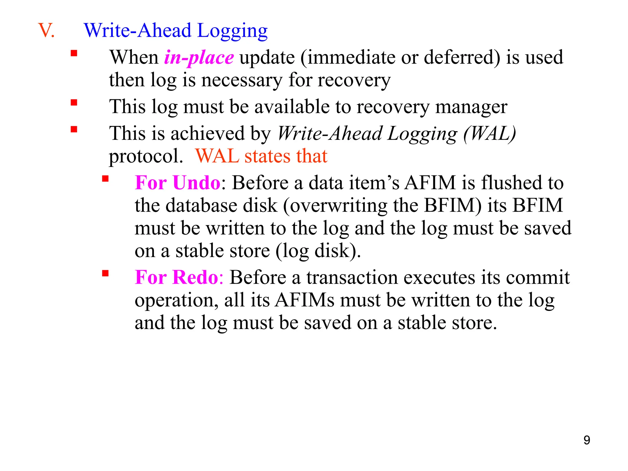 9
V. Write-Ahead Logging
 When in-place update (immediate or deferred) is used
then log is necessary for recovery
 This log must be available to recovery manager
 This is achieved by Write-Ahead Logging (WAL)
protocol. WAL states that
 For Undo: Before a data item’s AFIM is flushed to
the database disk (overwriting the BFIM) its BFIM
must be written to the log and the log must be saved
on a stable store (log disk).
 For Redo: Before a transaction executes its commit
operation, all its AFIMs must be written to the log
and the log must be saved on a stable store.
9
 