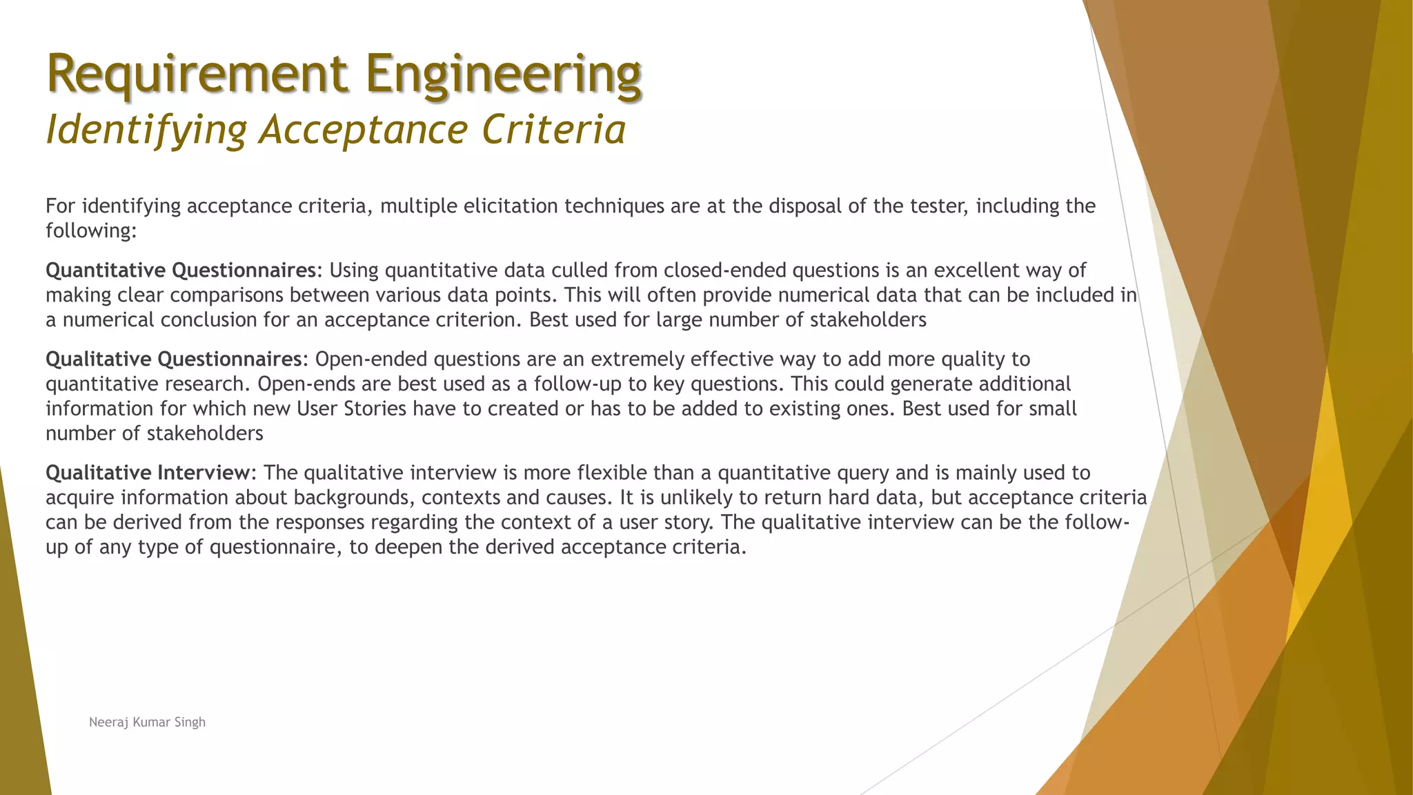 Requirement Engineering
Identifying Acceptance Criteria
For identifying acceptance criteria, multiple elicitation techniques are at the disposal of the tester, including the
following:
Quantitative Questionnaires: Using quantitative data culled from closed-ended questions is an excellent way of
making clear comparisons between various data points. This will often provide numerical data that can be included in
a numerical conclusion for an acceptance criterion. Best used for large number of stakeholders
Qualitative Questionnaires: Open-ended questions are an extremely effective way to add more quality to
quantitative research. Open-ends are best used as a follow-up to key questions. This could generate additional
information for which new User Stories have to created or has to be added to existing ones. Best used for small
number of stakeholders
Qualitative Interview: The qualitative interview is more flexible than a quantitative query and is mainly used to
acquire information about backgrounds, contexts and causes. It is unlikely to return hard data, but acceptance criteria
can be derived from the responses regarding the context of a user story. The qualitative interview can be the follow-
up of any type of questionnaire, to deepen the derived acceptance criteria.
Neeraj Kumar Singh
 