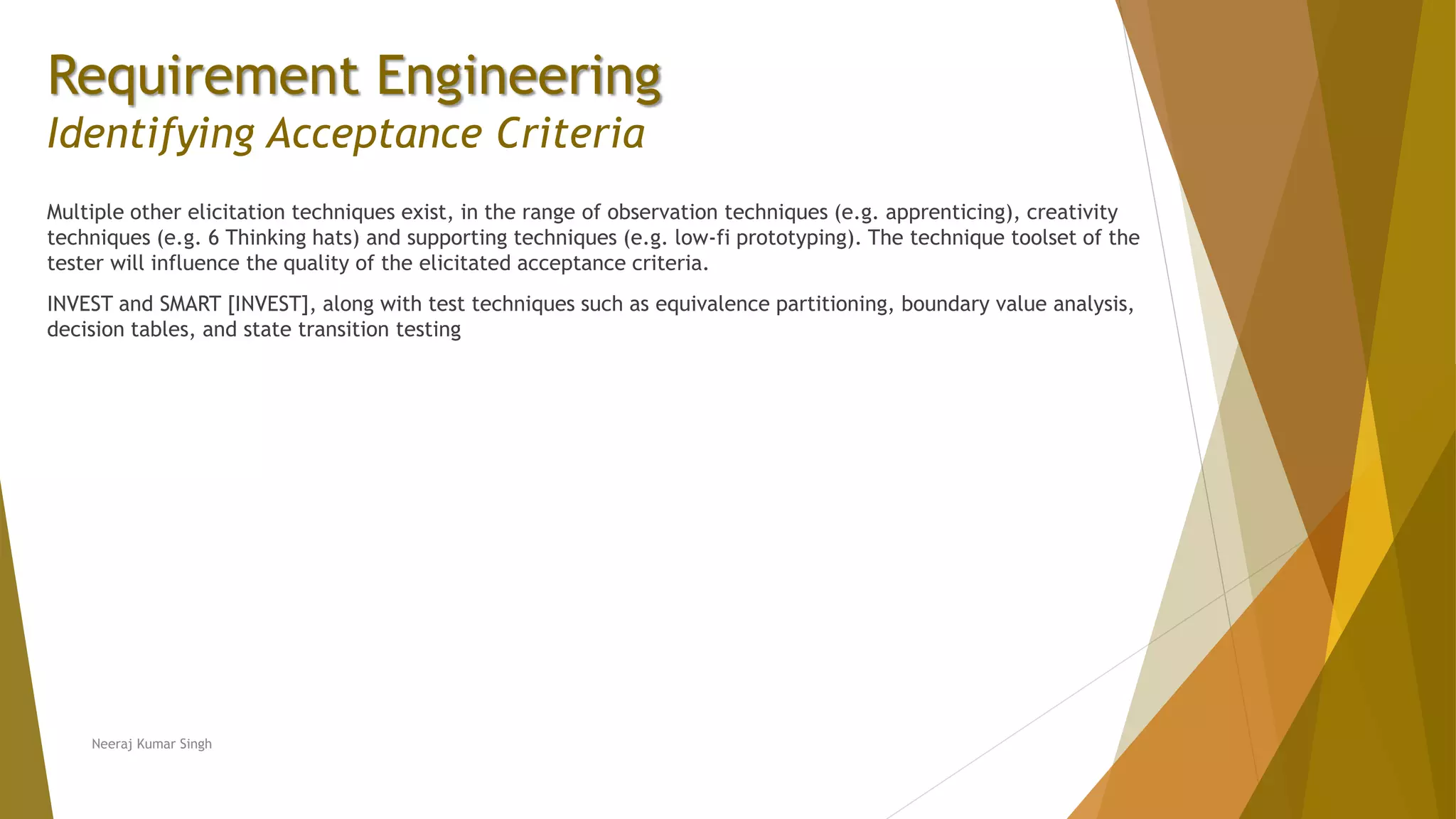 Requirement Engineering
Identifying Acceptance Criteria
Multiple other elicitation techniques exist, in the range of observation techniques (e.g. apprenticing), creativity
techniques (e.g. 6 Thinking hats) and supporting techniques (e.g. low-fi prototyping). The technique toolset of the
tester will influence the quality of the elicitated acceptance criteria.
INVEST and SMART [INVEST], along with test techniques such as equivalence partitioning, boundary value analysis,
decision tables, and state transition testing
Neeraj Kumar Singh
 