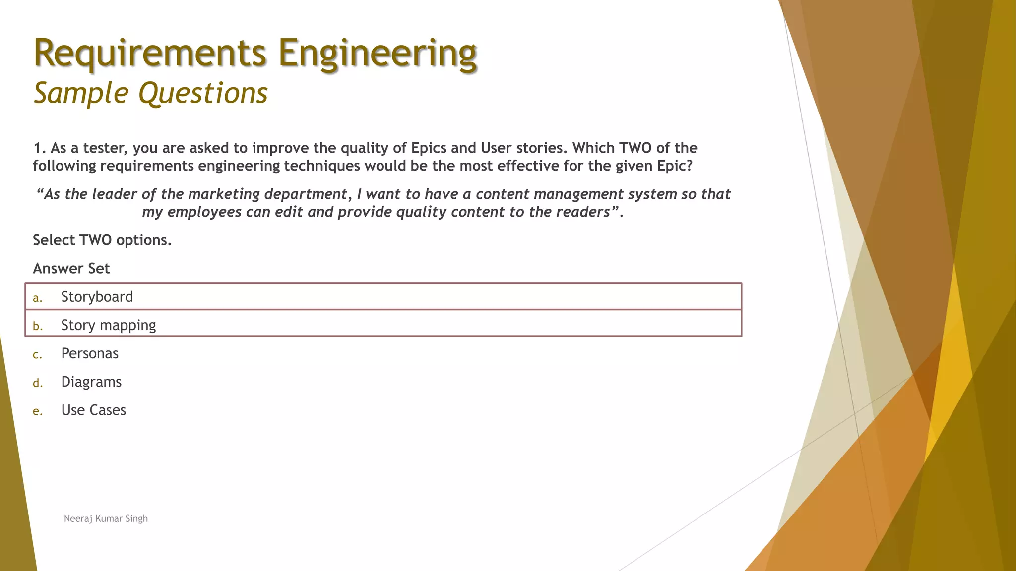 Requirements Engineering
Sample Questions
1. As a tester, you are asked to improve the quality of Epics and User stories. Which TWO of the
following requirements engineering techniques would be the most effective for the given Epic?
“As the leader of the marketing department, I want to have a content management system so that
my employees can edit and provide quality content to the readers”.
Select TWO options.
Answer Set
a. Storyboard
b. Story mapping
c. Personas
d. Diagrams
e. Use Cases
Neeraj Kumar Singh
 