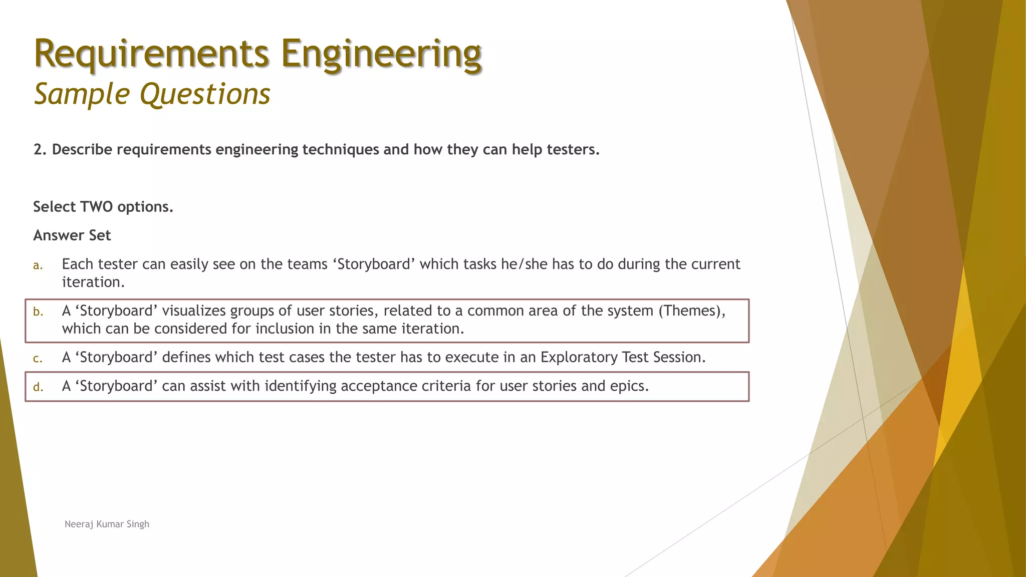 Requirements Engineering
Sample Questions
2. Describe requirements engineering techniques and how they can help testers.
Select TWO options.
Answer Set
a. Each tester can easily see on the teams ‘Storyboard’ which tasks he/she has to do during the current
iteration.
b. A ‘Storyboard’ visualizes groups of user stories, related to a common area of the system (Themes),
which can be considered for inclusion in the same iteration.
c. A ‘Storyboard’ defines which test cases the tester has to execute in an Exploratory Test Session.
d. A ‘Storyboard’ can assist with identifying acceptance criteria for user stories and epics.
Neeraj Kumar Singh
 