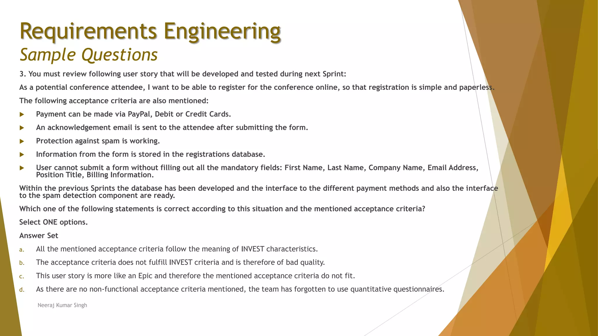 Requirements Engineering
Sample Questions
3. You must review following user story that will be developed and tested during next Sprint:
As a potential conference attendee, I want to be able to register for the conference online, so that registration is simple and paperless.
The following acceptance criteria are also mentioned:
 Payment can be made via PayPal, Debit or Credit Cards.
 An acknowledgement email is sent to the attendee after submitting the form.
 Protection against spam is working.
 Information from the form is stored in the registrations database.
 User cannot submit a form without filling out all the mandatory fields: First Name, Last Name, Company Name, Email Address,
Position Title, Billing Information.
Within the previous Sprints the database has been developed and the interface to the different payment methods and also the interface
to the spam detection component are ready.
Which one of the following statements is correct according to this situation and the mentioned acceptance criteria?
Select ONE options.
Answer Set
a. All the mentioned acceptance criteria follow the meaning of INVEST characteristics.
b. The acceptance criteria does not fulfill INVEST criteria and is therefore of bad quality.
c. This user story is more like an Epic and therefore the mentioned acceptance criteria do not fit.
d. As there are no non-functional acceptance criteria mentioned, the team has forgotten to use quantitative questionnaires.
Neeraj Kumar Singh
 