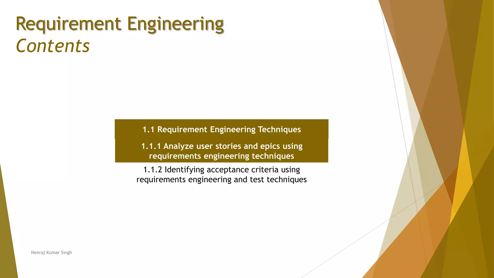 Requirement Engineering
Contents
1.1 Requirement Engineering Techniques
1.1.1 Analyze user stories and epics using
requirements engineering techniques
1.1.2 Identifying acceptance criteria using
requirements engineering and test techniques
Neeraj Kumar Singh
 