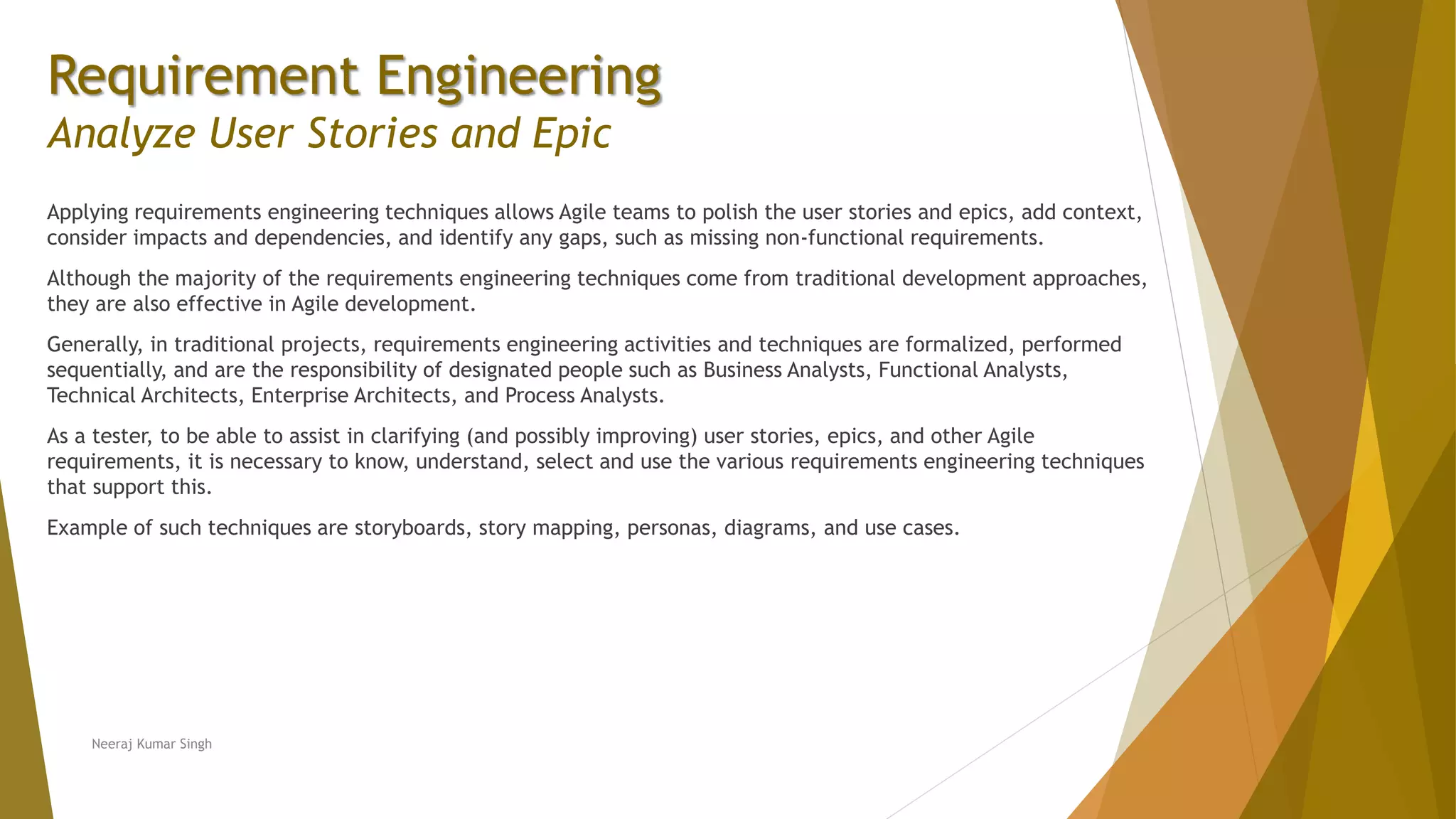 Requirement Engineering
Analyze User Stories and Epic
Applying requirements engineering techniques allows Agile teams to polish the user stories and epics, add context,
consider impacts and dependencies, and identify any gaps, such as missing non-functional requirements.
Although the majority of the requirements engineering techniques come from traditional development approaches,
they are also effective in Agile development.
Generally, in traditional projects, requirements engineering activities and techniques are formalized, performed
sequentially, and are the responsibility of designated people such as Business Analysts, Functional Analysts,
Technical Architects, Enterprise Architects, and Process Analysts.
As a tester, to be able to assist in clarifying (and possibly improving) user stories, epics, and other Agile
requirements, it is necessary to know, understand, select and use the various requirements engineering techniques
that support this.
Example of such techniques are storyboards, story mapping, personas, diagrams, and use cases.
Neeraj Kumar Singh
 