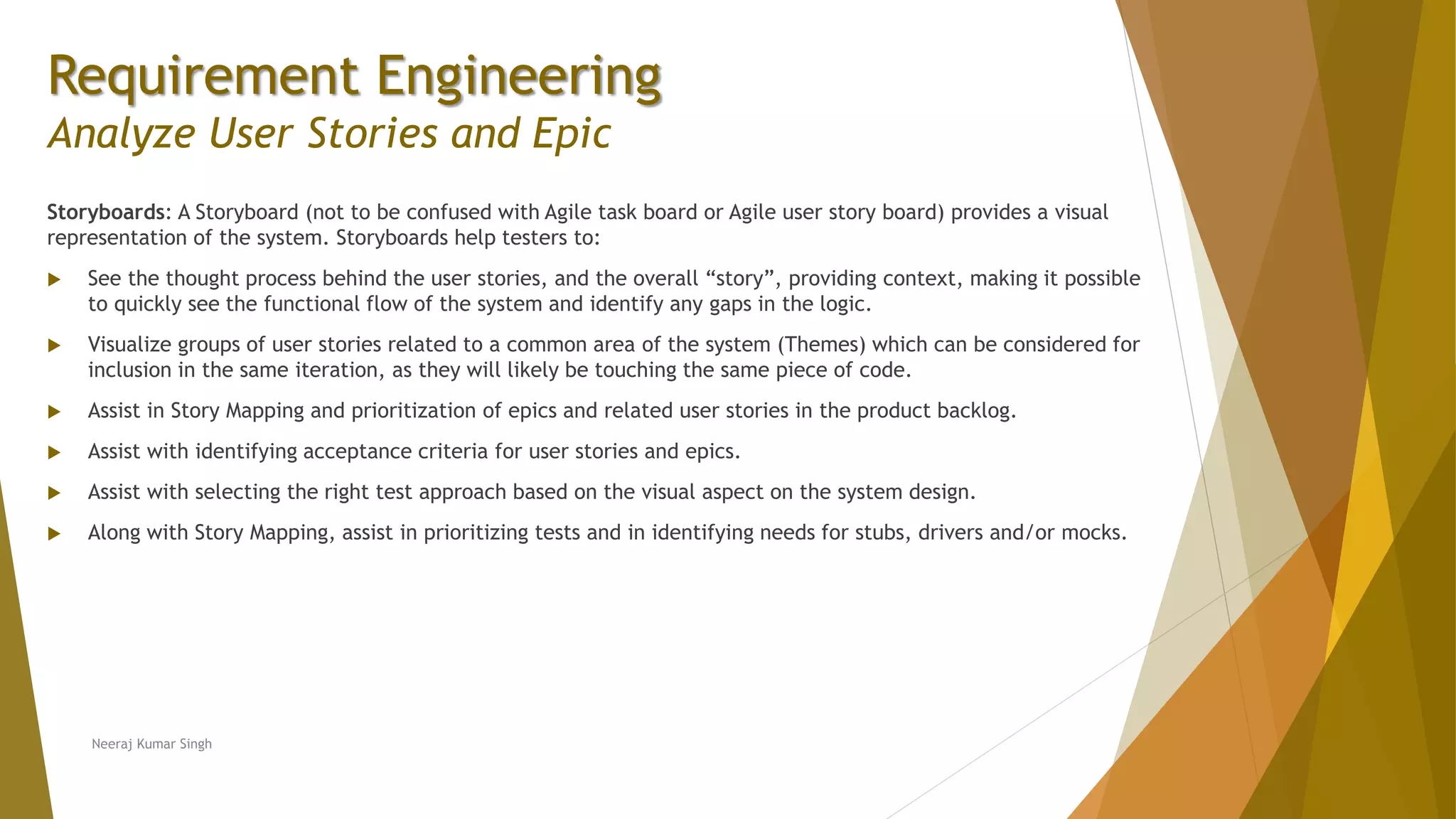 Requirement Engineering
Analyze User Stories and Epic
Storyboards: A Storyboard (not to be confused with Agile task board or Agile user story board) provides a visual
representation of the system. Storyboards help testers to:
 See the thought process behind the user stories, and the overall “story”, providing context, making it possible
to quickly see the functional flow of the system and identify any gaps in the logic.
 Visualize groups of user stories related to a common area of the system (Themes) which can be considered for
inclusion in the same iteration, as they will likely be touching the same piece of code.
 Assist in Story Mapping and prioritization of epics and related user stories in the product backlog.
 Assist with identifying acceptance criteria for user stories and epics.
 Assist with selecting the right test approach based on the visual aspect on the system design.
 Along with Story Mapping, assist in prioritizing tests and in identifying needs for stubs, drivers and/or mocks.
Neeraj Kumar Singh
 