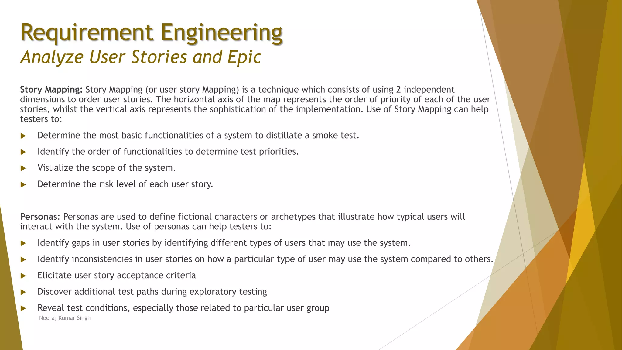 Requirement Engineering
Analyze User Stories and Epic
Story Mapping: Story Mapping (or user story Mapping) is a technique which consists of using 2 independent
dimensions to order user stories. The horizontal axis of the map represents the order of priority of each of the user
stories, whilst the vertical axis represents the sophistication of the implementation. Use of Story Mapping can help
testers to:
 Determine the most basic functionalities of a system to distillate a smoke test.
 Identify the order of functionalities to determine test priorities.
 Visualize the scope of the system.
 Determine the risk level of each user story.
Personas: Personas are used to define fictional characters or archetypes that illustrate how typical users will
interact with the system. Use of personas can help testers to:
 Identify gaps in user stories by identifying different types of users that may use the system.
 Identify inconsistencies in user stories on how a particular type of user may use the system compared to others.
 Elicitate user story acceptance criteria
 Discover additional test paths during exploratory testing
 Reveal test conditions, especially those related to particular user group
Neeraj Kumar Singh
 