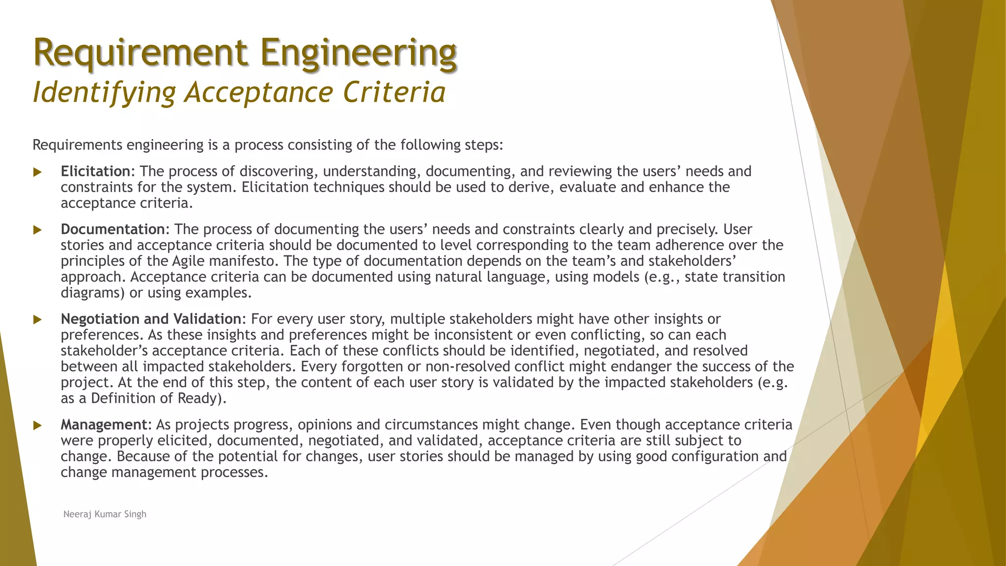 Requirement Engineering
Identifying Acceptance Criteria
Requirements engineering is a process consisting of the following steps:
 Elicitation: The process of discovering, understanding, documenting, and reviewing the users’ needs and
constraints for the system. Elicitation techniques should be used to derive, evaluate and enhance the
acceptance criteria.
 Documentation: The process of documenting the users’ needs and constraints clearly and precisely. User
stories and acceptance criteria should be documented to level corresponding to the team adherence over the
principles of the Agile manifesto. The type of documentation depends on the team’s and stakeholders’
approach. Acceptance criteria can be documented using natural language, using models (e.g., state transition
diagrams) or using examples.
 Negotiation and Validation: For every user story, multiple stakeholders might have other insights or
preferences. As these insights and preferences might be inconsistent or even conflicting, so can each
stakeholder’s acceptance criteria. Each of these conflicts should be identified, negotiated, and resolved
between all impacted stakeholders. Every forgotten or non-resolved conflict might endanger the success of the
project. At the end of this step, the content of each user story is validated by the impacted stakeholders (e.g.
as a Definition of Ready).
 Management: As projects progress, opinions and circumstances might change. Even though acceptance criteria
were properly elicited, documented, negotiated, and validated, acceptance criteria are still subject to
change. Because of the potential for changes, user stories should be managed by using good configuration and
change management processes.
Neeraj Kumar Singh
 