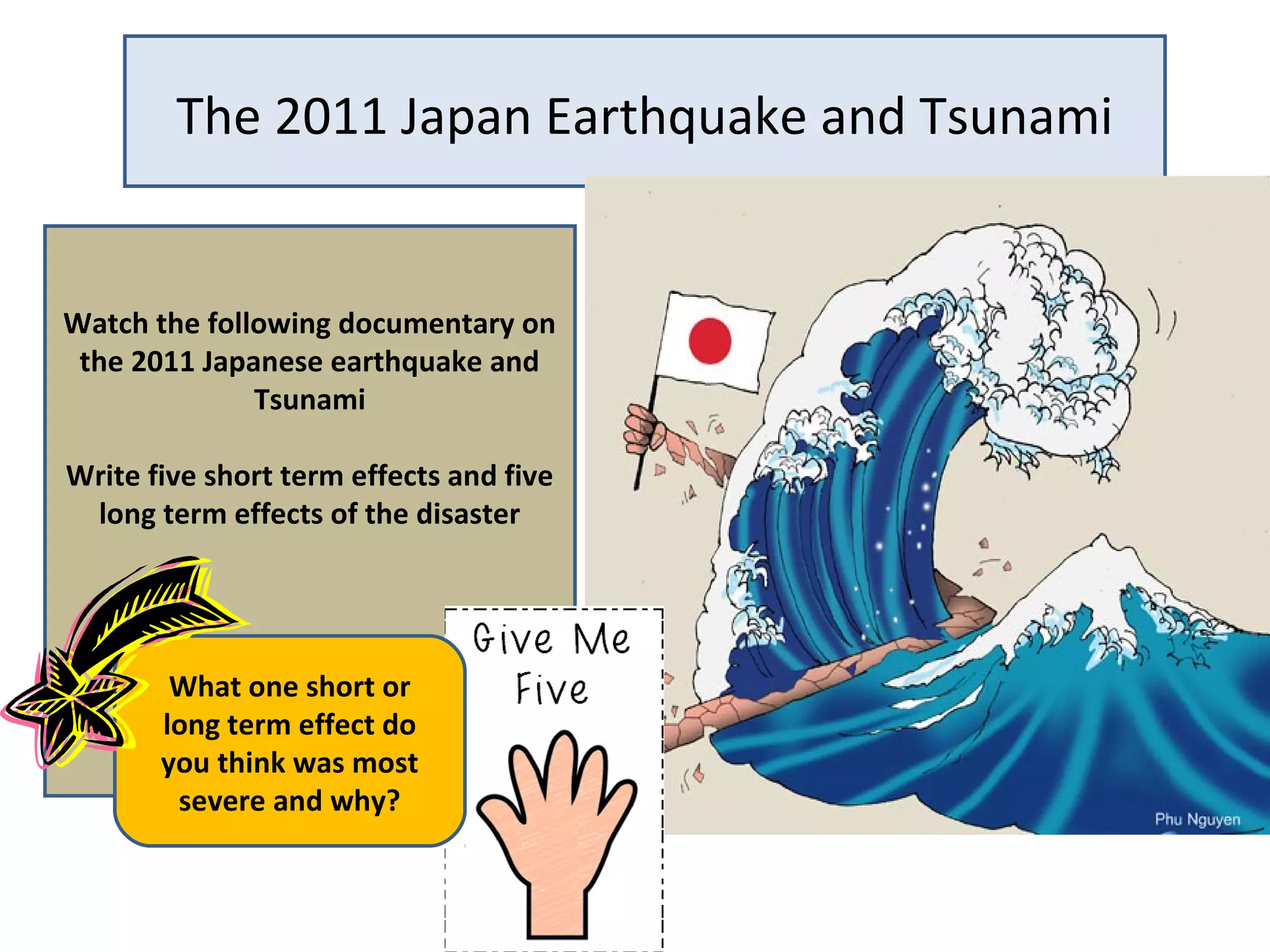 The 2011 Japan Earthquake and Tsunami
Watch the following documentary on
the 2011 Japanese earthquake and
Tsunami
Write five short term effects and five
long term effects of the disaster
What one short or
long term effect do
you think was most
severe and why?
 