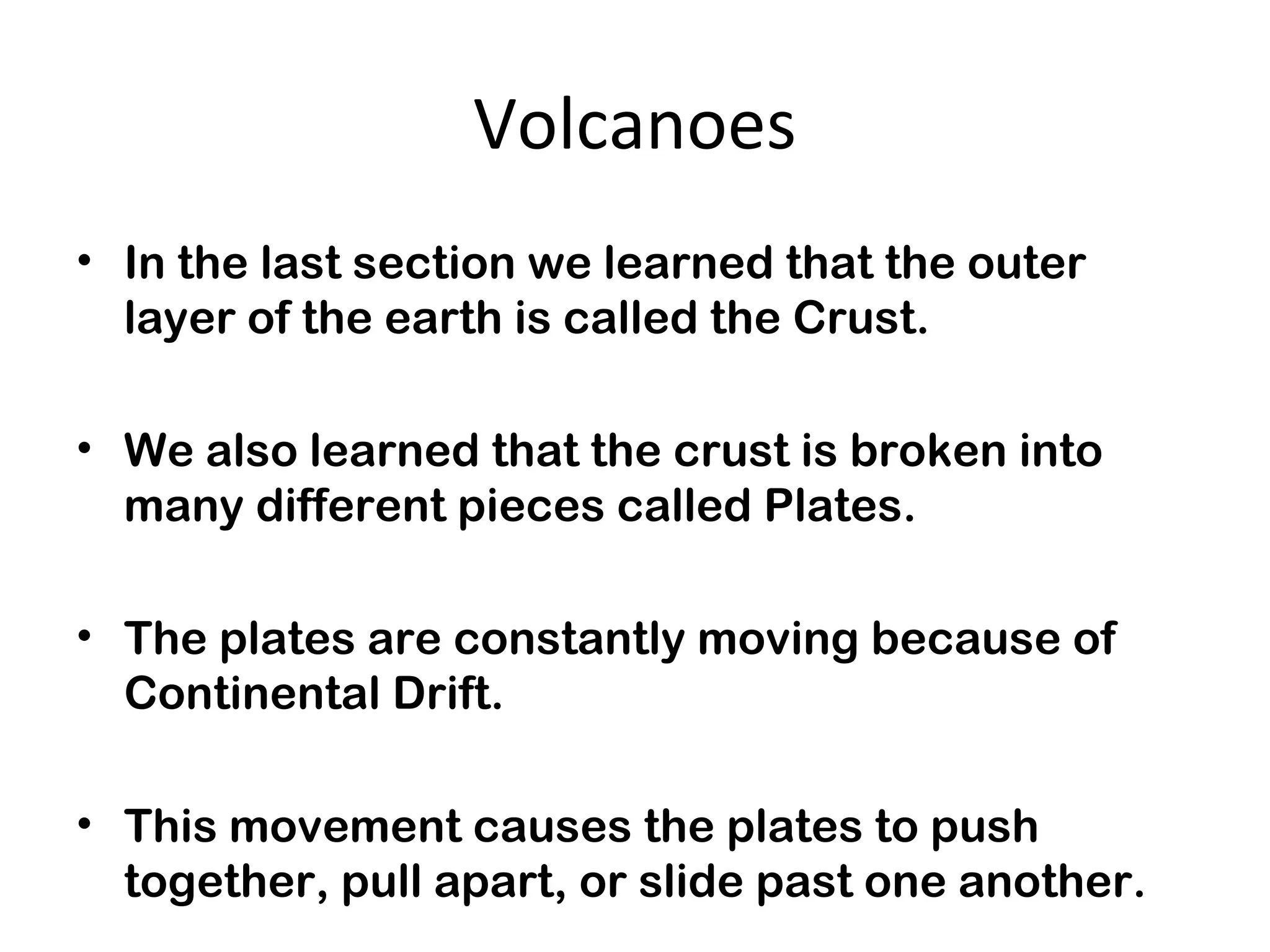 Volcanoes
• In the last section we learned that the outer
layer of the earth is called the Crust.
• We also learned that the crust is broken into
many different pieces called Plates.
• The plates are constantly moving because of
Continental Drift.
• This movement causes the plates to push
together, pull apart, or slide past one another.
 