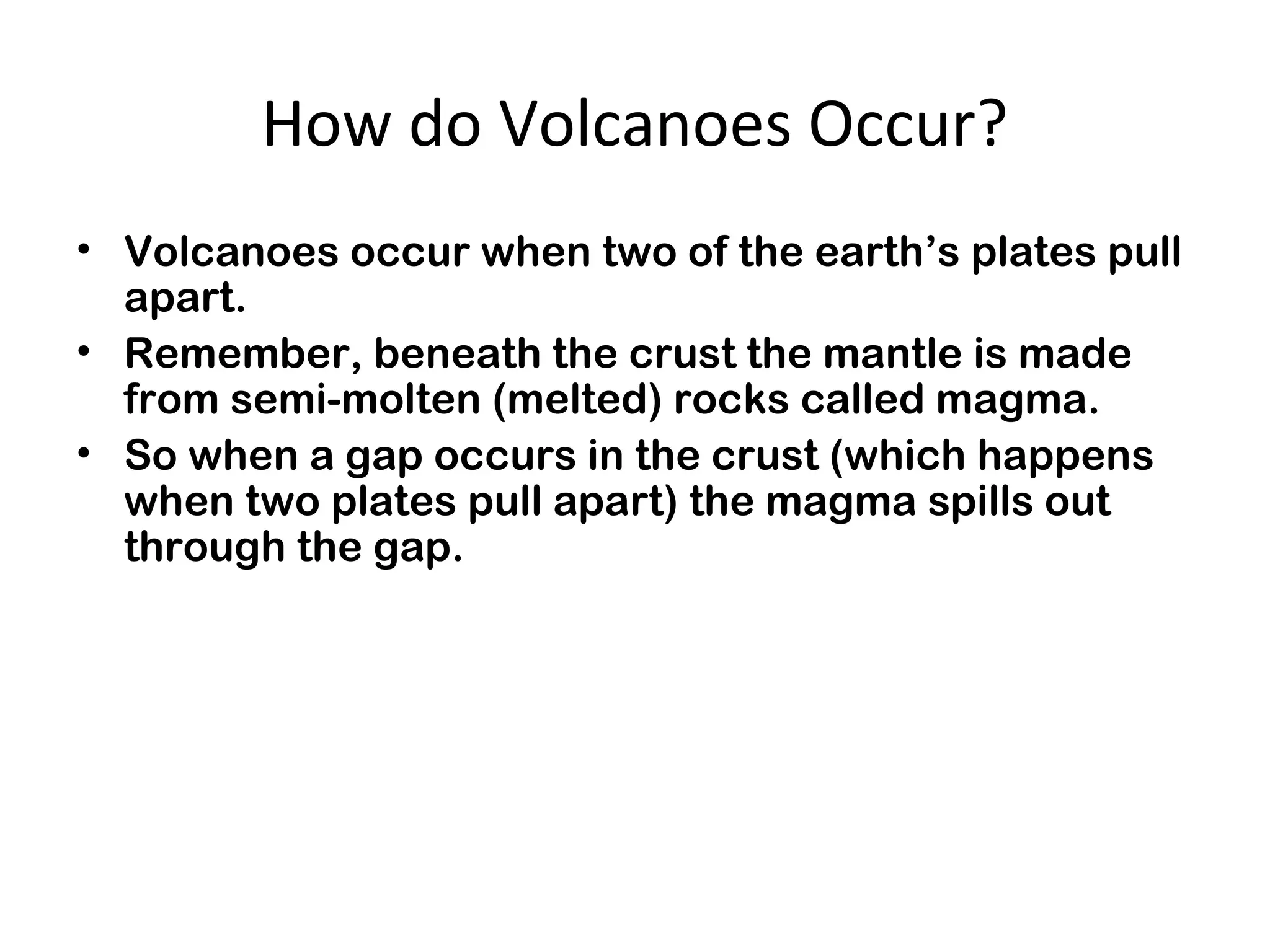 How do Volcanoes Occur?
• Volcanoes occur when two of the earth’s plates pull
apart.
• Remember, beneath the crust the mantle is made
from semi-molten (melted) rocks called magma.
• So when a gap occurs in the crust (which happens
when two plates pull apart) the magma spills out
through the gap.
 