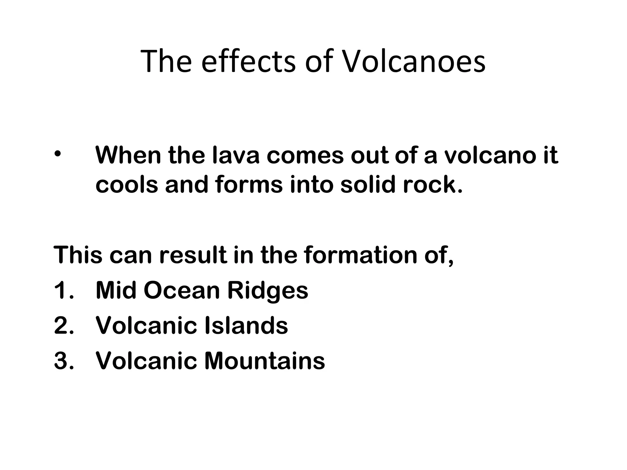 The effects of Volcanoes
• When the lava comes out of a volcano it
cools and forms into solid rock.
This can result in the formation of,
1. Mid Ocean Ridges
2. Volcanic Islands
3. Volcanic Mountains
 