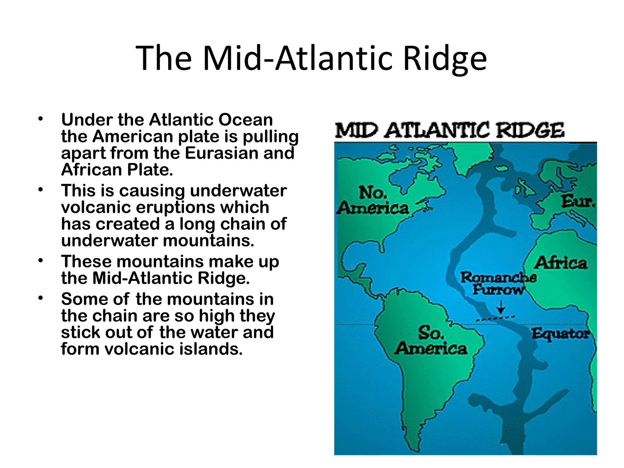 The Mid-Atlantic Ridge
• Under the Atlantic Ocean
the American plate is pulling
apart from the Eurasian and
African Plate.
• This is causing underwater
volcanic eruptions which
has created a long chain of
underwater mountains.
• These mountains make up
the Mid-Atlantic Ridge.
• Some of the mountains in
the chain are so high they
stick out of the water and
form volcanic islands.
 